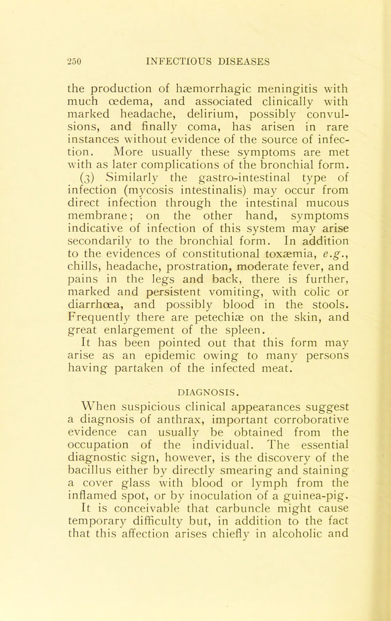 the production of haemorrhagic meningitis with much oedema, and associated clinically with marked headache, delirium, possibly convul- sions, and finally coma, has arisen in rare instances without evidence of the source of infec- tion. More usually these symptoms are met with as later complications of the bronchial form. (3) Similarl}^ the gastro-intestinal type of infection (mycosis intestinalis) may occur from direct infection through the intestinal mucous membrane; on the other hand, symptoms indicative of infection of this system may arise secondarily to the bronchial form. In addition to the evidences of constitutional toxsemia, e.g., chills, headache, prostration, moderate fever, and pains in the legs and back, there is further, marked and persistent vomiting, with colic or diarrhoea, and possibly blood in the stools. Frequently there are petechia on the skin, and great enlargement of the spleen. It has been pointed out that this form may arise as an epidemic owing to many persons having partaken of the infected meat. DIAGNOSIS. When suspicious clinical appearances suggest a diagnosis of anthra.x, important corroborative evidence can usually be obtained from the occupation of the individual. The essential diagnostic sign, however, is the discovery of the bacillus either by directly smearing and staining a cover glass with blood or lymph from the inflamed spot, or by inoculation of a guinea-pig. It is conceivable that carbuncle might cause temporary difficulty but, in addition to the fact that this affection arises chiefly in alcoholic and