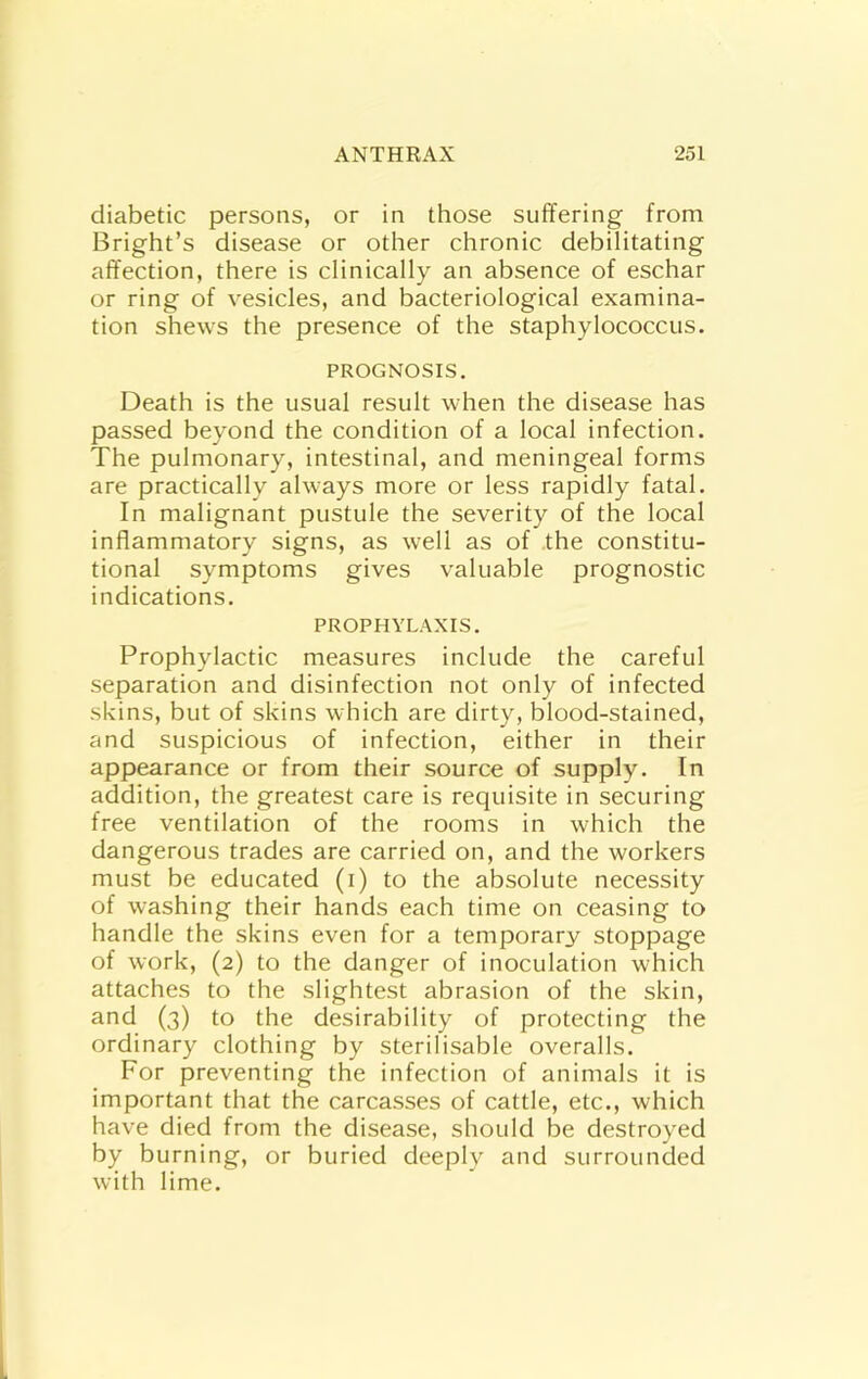 diabetic persons, or in those suffering from Bright’s disease or other chronic debilitating affection, there is clinically an absence of eschar or ring of vesicles, and bacteriological examina- tion shews the presence of the staphylococcus. PROGNOSIS. Death is the usual result when the disease has passed beyond the condition of a local infection. The pulmonary, intestinal, and meningeal forms are practically always more or less rapidly fatal. In malignant pustule the severity of the local inflammatory signs, as well as of the constitu- tional symptoms gives valuable prognostic indications. PROPHYLAXIS. Prophylactic measures include the careful separation and disinfection not only of infected skins, but of skins which are dirty, blood-stained, and suspicious of infection, either in their appearance or from their source of supply. In addition, the greatest care is requisite in securing free ventilation of the rooms in which the dangerous trades are carried on, and the workers must be educated (i) to the absolute necessity of washing their hands each time on ceasing to handle the skins even for a temporary stoppage of work, (2) to the danger of inoculation which attaches to the slightest abrasion of the skin, and (3) to the desirability of protecting the ordinary clothing by sterilisable overalls. For preventing the infection of animals it is important that the carcasses of cattle, etc., which have died from the disease, should be destroyed by burning, or buried deeply and surrounded with lime.