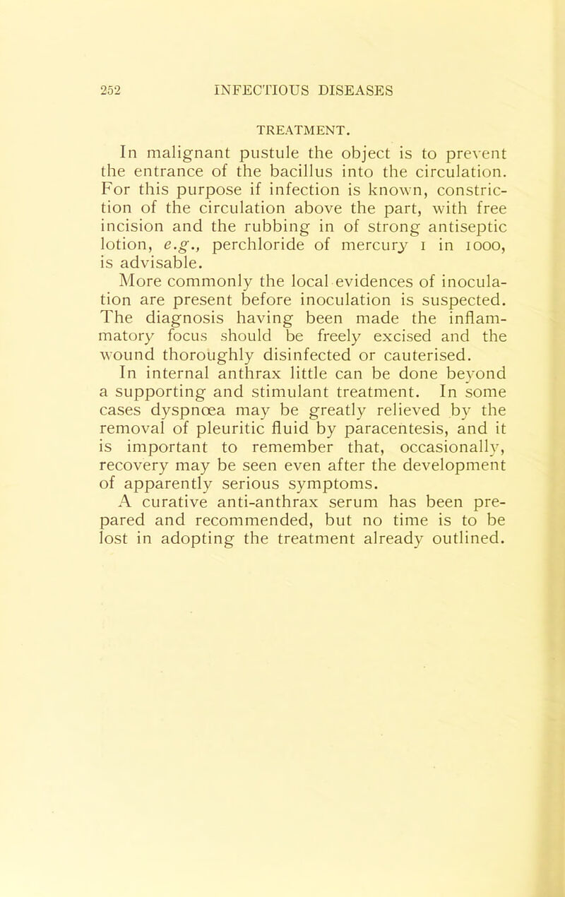 TREATMENT. In malignant pustule the object is to prevent the entrance of the bacillus into the circulation. For this purpose if infection is known, constric- tion of the circulation above the part, with free incision and the rubbing in of strong antiseptic lotion, e.g., perchloride of mercury i in looo, is advisable. More commonly the local evidences of inocula- tion are present before inoculation is suspected. The diagnosis having been made the inflam- matory focus should be freely excised and the wound thoroughly disinfected or cauterised. In internal anthrax little can be done beyond a supporting and stimulant treatment. In some cases dyspnoea may be greatly relieved by the removal of pleuritic fluid by paracentesis, and it is important to remember that, occasionally, recovery may be seen even after the development of apparently serious symptoms. A curative anti-anthrax serum has been pre- pared and recommended, but no time is to be lost in adopting the treatment already outlined.