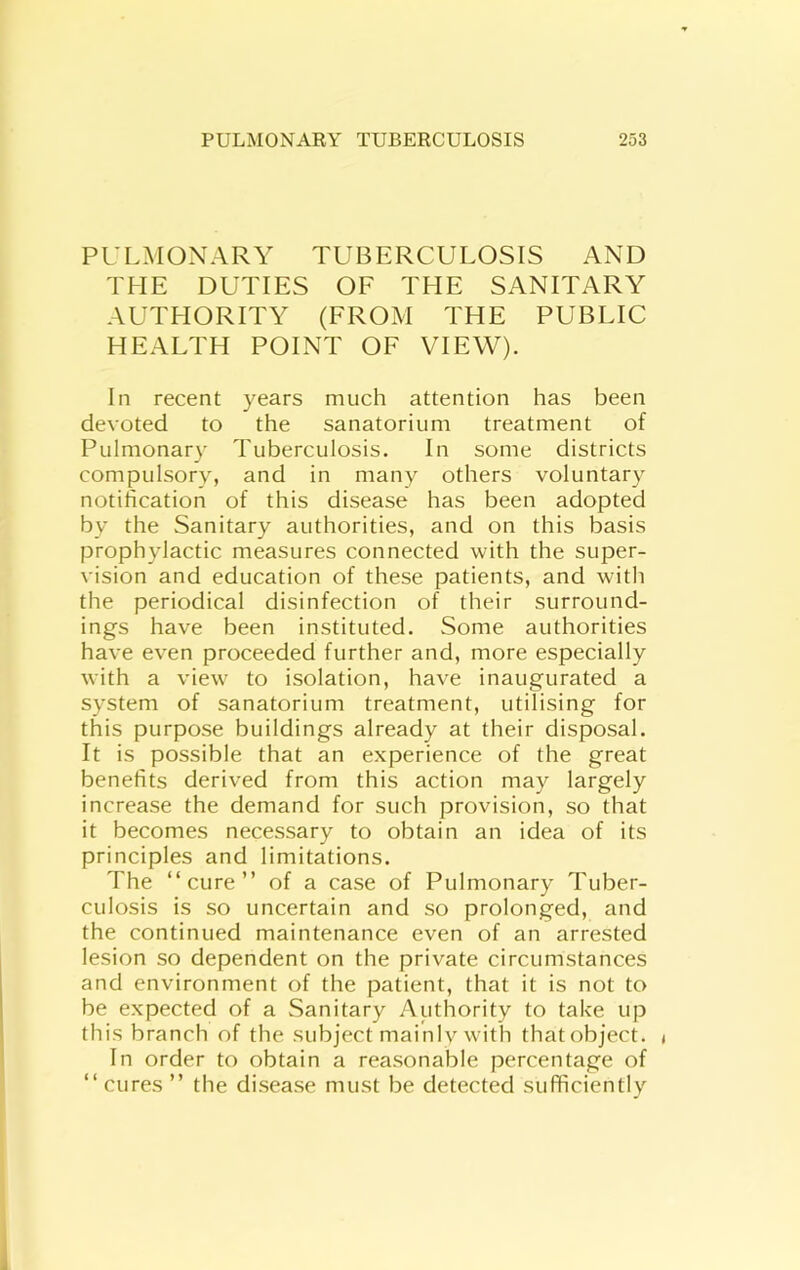 PULMONARY TUBERCULOSIS AND THE DUTIES OF THE SANITARY AUTHORITY (FROM THE PUBLIC HEALTH POINT OF VIEW). In recent years much attention has been devoted to the sanatorium treatment of Pulmonary Tuberculosis. In some districts compulsory, and in many others voluntary notification of this disease has been adopted by the Sanitary authorities, and on this basis prophylactic measures connected with the super- vision and education of these patients, and with the periodical disinfection of their surround- ings have been instituted. Some authorities have even proceeded further and, more especially with a view to isolation, have inaugurated a system of sanatorium treatment, utilising for this purpose buildings already at their disposal. It is possible that an experience of the great benefits derived from this action may largely increase the demand for such provision, so that it becomes necessary to obtain an idea of its principles and limitations. The “cure” of a case of Pulmonary Tuber- culosis is so uncertain and so prolonged, and the continued maintenance even of an arrested lesion so dependent on the private circumstances and environment of the patient, that it is not to be expected of a Sanitary Authority to take up this branch of the subject mainlv with that object, t In order to obtain a reasonable percentage of “ cures ” the disease must be detected sufficiently