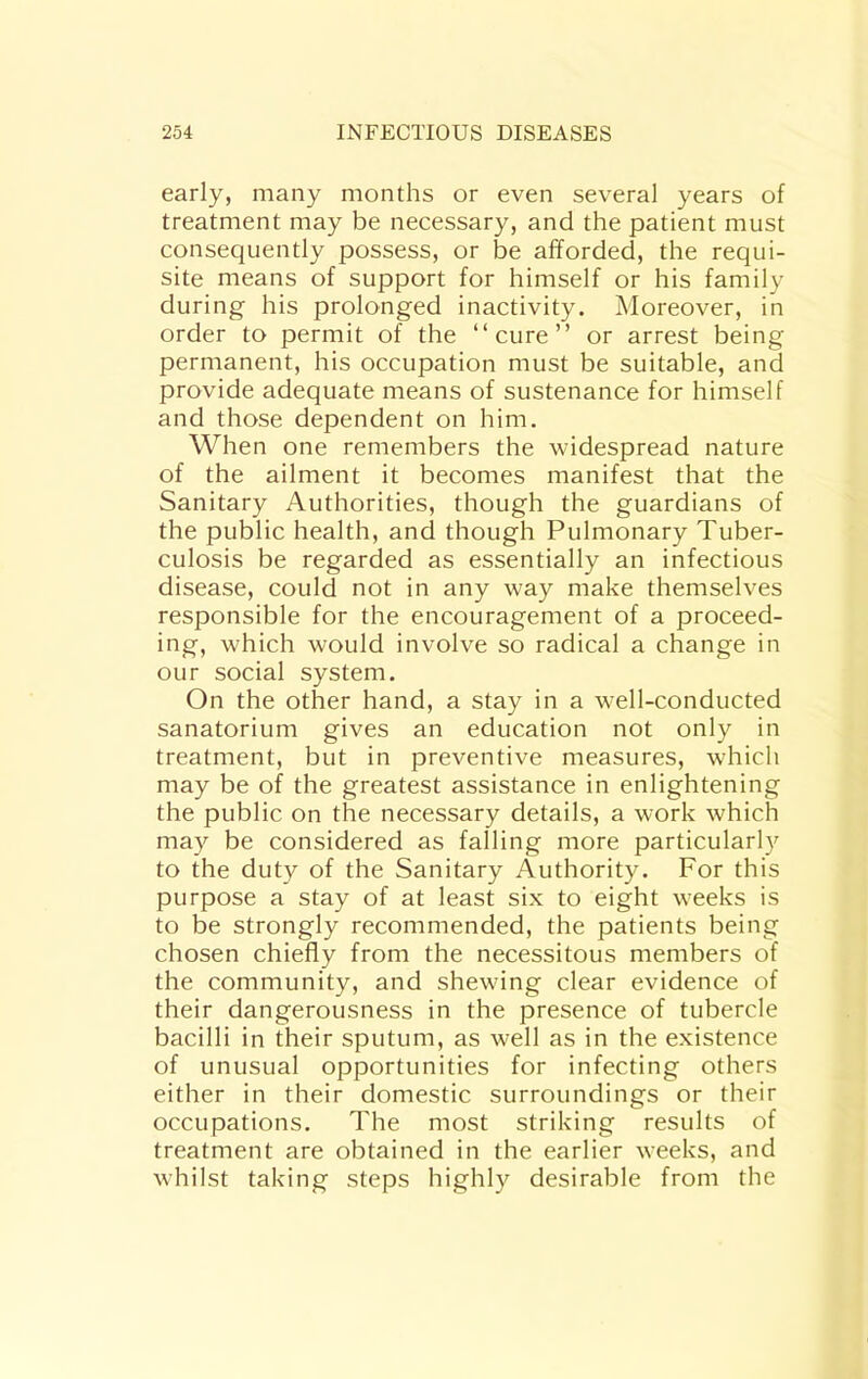 early, many months or even several years of treatment may be necessary, and the patient must consequently possess, or be afforded, the requi- site means of support for himself or his family during his prolonged inactivity. Moreover, in order to permit of the “cure” or arrest being permanent, his occupation must be suitable, and provide adequate means of sustenance for himself and those dependent on him. When one remembers the widespread nature of the ailment it becomes manifest that the Sanitary Authorities, though the guardians of the public health, and though Pulmonary Tuber- culosis be regarded as essentially an infectious disease, could not in any way make themselves responsible for the encouragement of a proceed- ing, which would involve so radical a change in our social system. On the other hand, a stay in a well-conducted sanatorium gives an education not only in treatment, but in preventive measures, which may be of the greatest assistance in enlightening the public on the necessary details, a work which may be considered as falling more particularly to the duty of the Sanitary Authority. For this purpose a stay of at least six to eight weeks is to be strongly recommended, the patients being chosen chiefly from the necessitous members of the community, and shewing clear evidence of their dangerousness in the presence of tubercle bacilli in their sputum, as well as in the existence of unusual opportunities for infecting others either in their domestic surroundings or their occupations. The most striking results of treatment are obtained in the earlier weeks, and whilst taking steps highly desirable from the