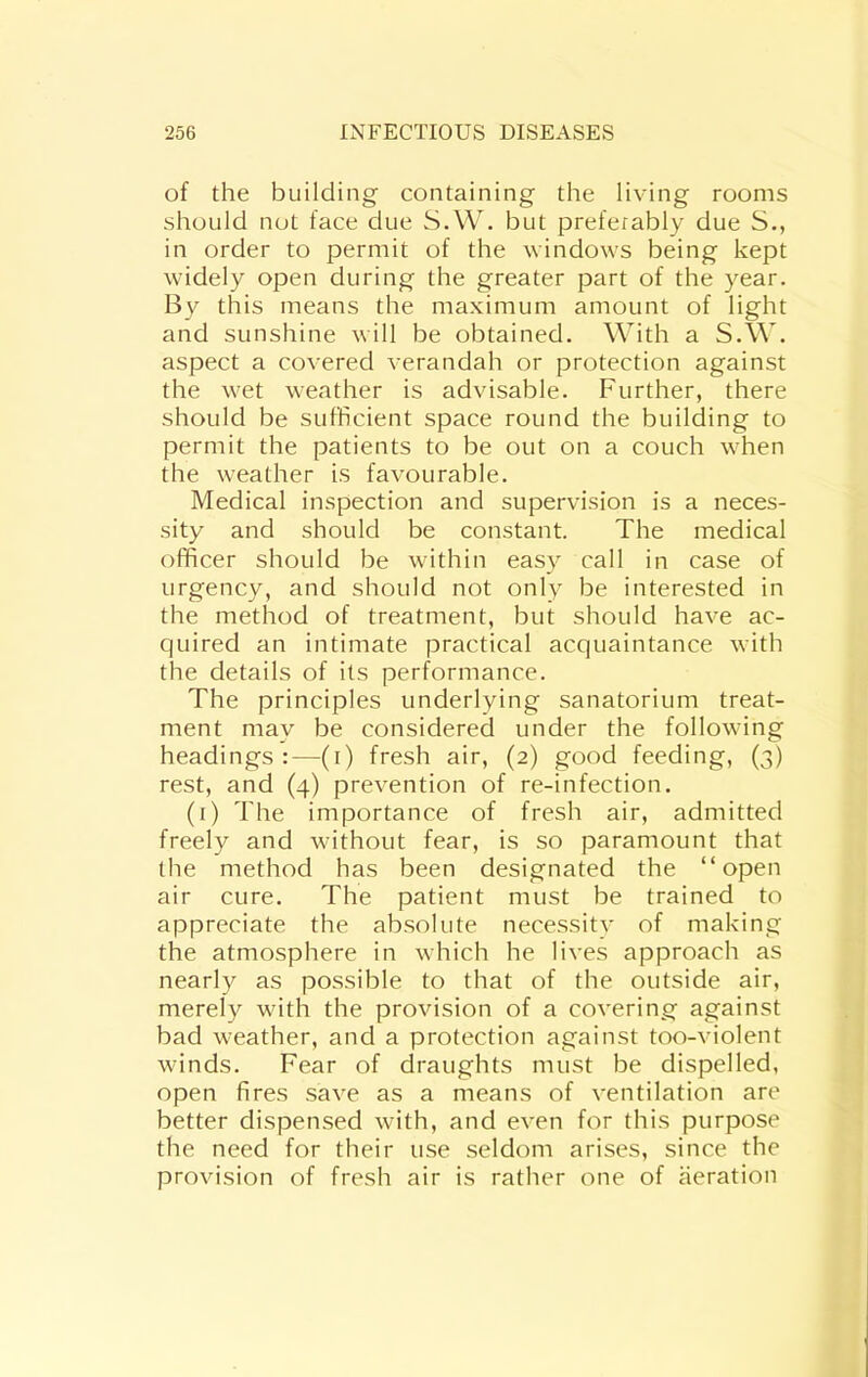 of the building containing the living rooms should not face due S.W. but preferably due S., in order to permit of the windows being kept widely open during the greater part of the year. By this means the maximum amount of light and sunshine will be obtained. With a S.W. aspect a covered verandah or protection against the wet weather is advisable. Further, there should be sufficient space round the building to permit the patients to be out on a couch when the weather is favourable. Medical inspection and supervision is a neces- sity and should be constant. The medical officer should be within easy call in case of urgency, and should not only be interested in the method of treatment, but should have ac- quired an intimate practical acquaintance with the details of its performance. The principles underlying sanatorium treat- ment may be considered under the following headings:—(i) fresh air, (2) good feeding, (3) rest, and (4) prevention of re-infection. (i) The importance of fresh air, admitted freely and without fear, is so paramount that the method has been designated the “open air cure. The patient must be trained to appreciate the absolute necessitv of making the atmosphere in which he lives approach as nearly as possible to that of the outside air, merely with the provision of a covering against bad weather, and a protection against too-violent winds. Fear of draughts must be dispelled, open fires save as a means of ventilation are better dispensed with, and even for this purpose the need for their use seldom arises, since the provision of fresh air is rather one of aeration