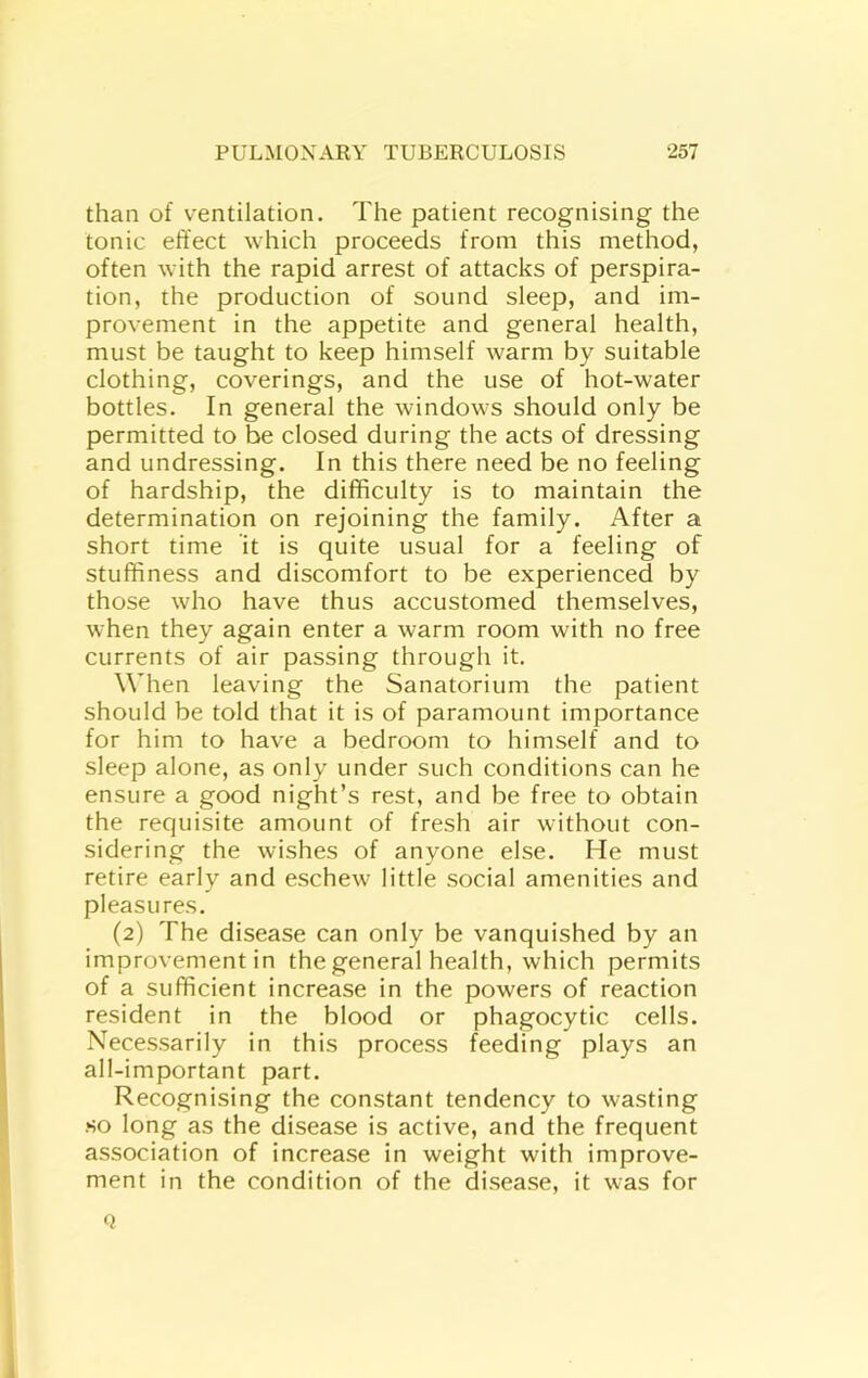 than of ventilation. The patient recognising the tonic effect which proceeds from this method, often with the rapid arrest of attacks of perspira- tion, the production of sound sleep, and im- provement in the appetite and general health, must be taught to keep himself warm by suitable clothing, coverings, and the use of hot-water bottles. In general the windows should only be permitted to be closed during the acts of dressing and undressing. In this there need be no feeling of hardship, the difficulty is to maintain the determination on rejoining the family. After a short time it is quite usual for a feeling of stuffiness and discomfort to be experienced by those who have thus accustomed themselves, when they again enter a warm room with no free currents of air passing through it. When leaving the Sanatorium the patient should be told that it is of paramount importance for him to have a bedroom to himself and to sleep alone, as only under such conditions can he ensure a good night’s rest, and be free to obtain the requisite amount of fresh air without con- sidering the wishes of anyone else. He must retire early and eschew little social amenities and pleasures. (2) The disease can only be vanquished by an improvement in the general health, which permits of a sufficient increase in the powers of reaction resident in the blood or phagocytic cells. Necessarily in this process feeding plays an all-important part. Recognising the constant tendency to wasting •SO long as the disease is active, and the frequent association of increase in weight with improve- ment in the condition of the disease, it was for Q