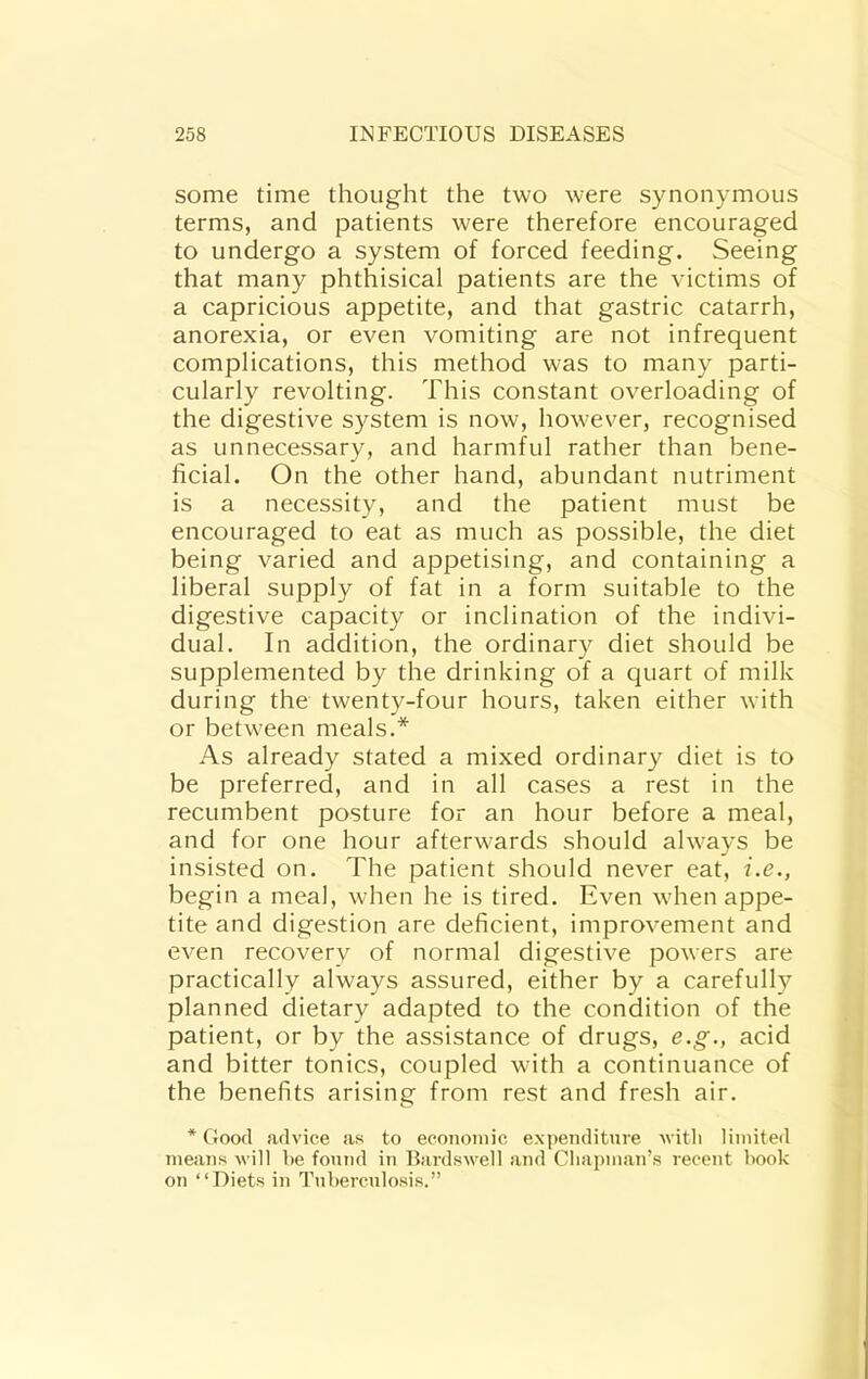 some time thought the two were synonymous terms, and patients were therefore encouraged to undergo a system of forced feeding. Seeing that many phthisical patients are the victims of a capricious appetite, and that gastric catarrh, anorexia, or even vomiting are not infrequent complications, this method was to many parti- cularly revolting. This constant overloading of the digestive system is now, however, recognised as unnecessary, and harmful rather than bene- ficial. On the other hand, abundant nutriment is a necessity, and the patient must be encouraged to eat as much as possible, the diet being varied and appetising, and containing a liberal supply of fat in a form suitable to the digestive capacity or inclination of the indivi- dual. In addition, the ordinary diet should be supplemented by the drinking of a quart of milk during the twenty-four hours, taken either with or between meals.* As already stated a mixed ordinary diet is to be preferred, and in all cases a rest in the recumbent posture for an hour before a meal, and for one hour afterwards should always be insisted on. The patient should never eat, i.e., begin a meal, when he is tired. Even when appe- tite and digestion are deficient, improvement and even recovery of normal digestive powers are practically always assured, either by a carefully planned dietary adapted to the condition of the patient, or by the assistance of drugs, e.g., acid and bitter tonics, coupled with a continuance of the benefits arising from rest and fresh air. * Good advice as to econoniic expenditure ■\vitli limited means will he found in Bardswell and Cliapman’s recent book on “Diets in Tuberculosis.”