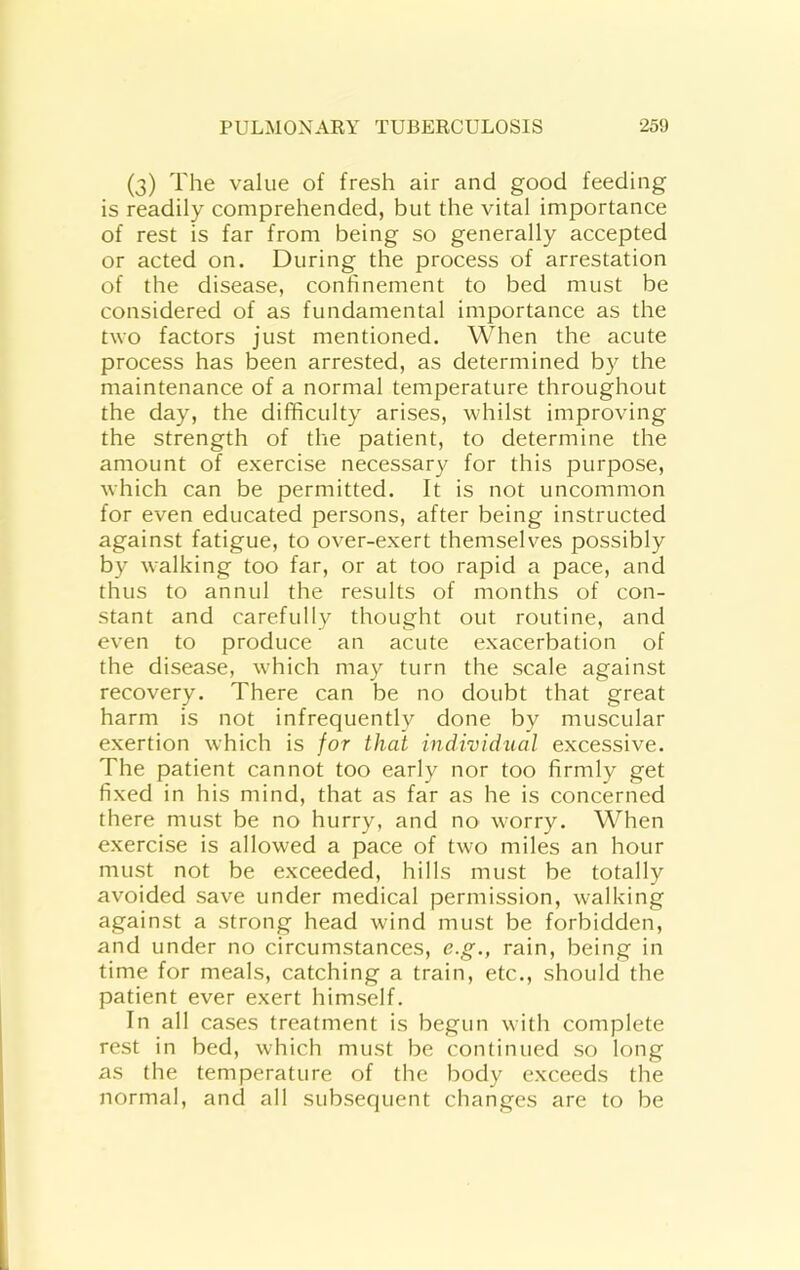 (3) The value of fresh air and good feeding is readily comprehended, but the vital importance of rest is far from being so generally accepted or acted on. During the process of arrestation of the disease, confinement to bed must be considered of as fundamental importance as the tvo factors just mentioned. When the acute process has been arrested, as determined by the maintenance of a normal temperature throughout the day, the difficulty arises, whilst improving the strength of the patient, to determine the amount of exercise necessary for this purpose, which can be permitted. It is not uncommon for even educated persons, after being instructed against fatigue, to over-exert themselves possibly by walking too far, or at too rapid a pace, and thus to annul the results of months of con- stant and carefully thought out routine, and even to produce an acute exacerbation of the disease, which may turn the scale against recovery. There can be no doubt that great harm is not infrequently done by muscular exertion which is for that individual excessive. The patient cannot too early nor too firmly get fixed in his mind, that as far as he is concerned there must be no hurry, and no worry. When exercise is allowed a pace of two miles an hour must not be exceeded, hills must be totally avoided save under medical permission, walking against a strong head wind must be forbidden, and under no circumstances, e.g., rain, being in time for meals, catching a train, etc., should the patient ever exert himself. In all cases treatment is begun with complete rest in bed, which must be continued so long as the temperature of the body exceeds the normal, and all subsequent changes are to be