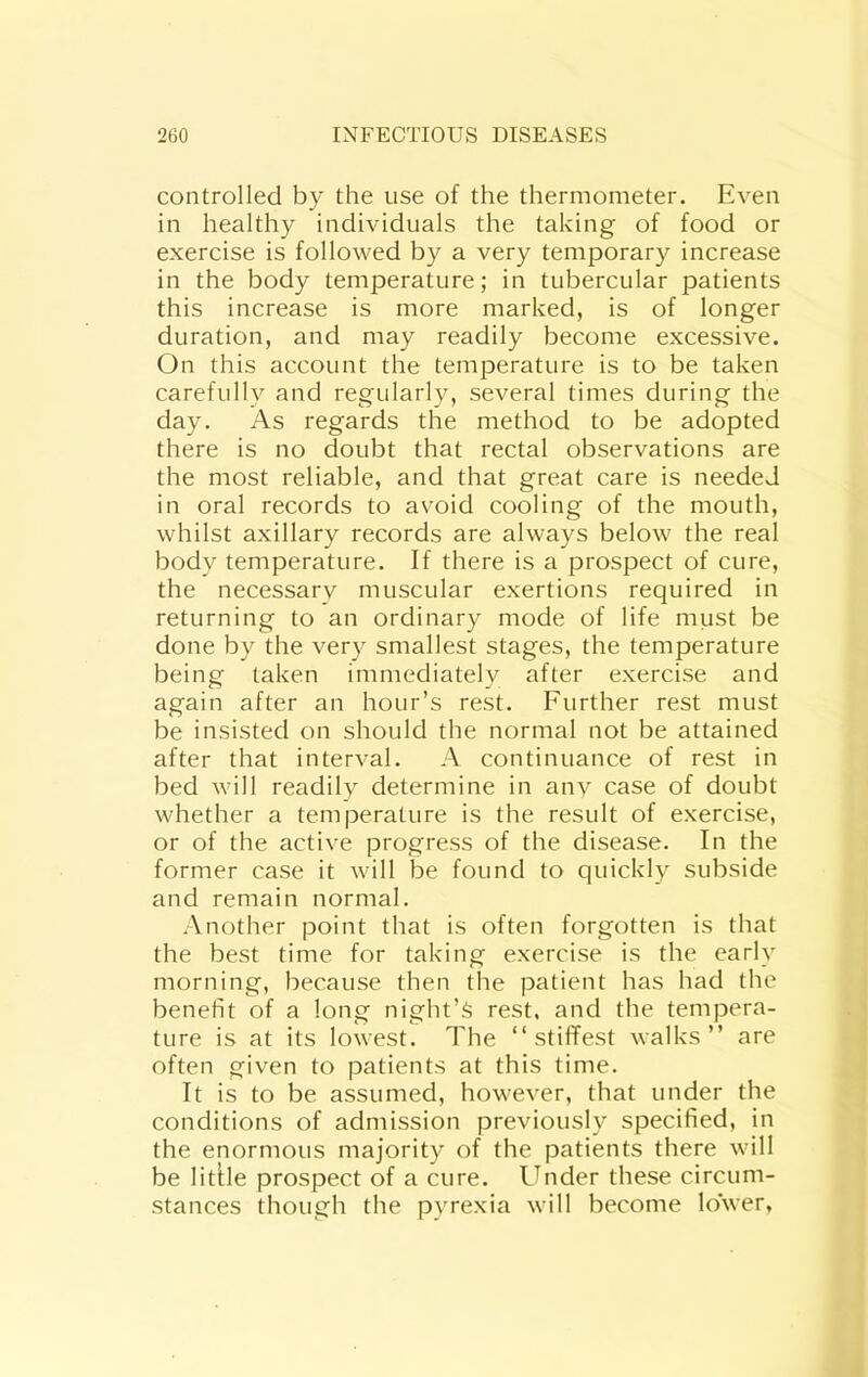 controlled by the use of the thermometer. Even in healthy individuals the taking of food or exercise is followed by a very temporary increase in the body temperature; in tubercular patients this increase is more marked, is of longer duration, and may readily become excessive. On this account the temperature is to be taken carefully and regularly, several times during the day. As regards the method to be adopted there is no doubt that rectal observations are the most reliable, and that great care is needed in oral records to avoid cooling of the mouth, whilst axillary records are always below the real body temperature. If there is a prospect of cure, the necessary muscular exertions required in returning to an ordinary mode of life must be done by the very smallest stages, the temperature being taken immediately after exercise and again after an hour’s rest. Further rest must be insisted on should the normal not be attained after that interval. A continuance of rest in bed will readily determine in anv case of doubt whether a temperature is the result of exercise, or of the active progress of the disease. In the former case it will be found to quickly subside and remain normal. Another point that is often forgotten is that the best time for taking exercise is the early morning, because then the patient has had the benefit of a long night’s rest, and the tempera- ture is at its lowest. The “ stiffest walks” are often given to patients at this time. It is to be assumed, however, that under the conditions of admission previously specified, in the enormous majority of the patients there will be litUe prospect of a cure. Under these circum- stances though the pyrexia will become lower,