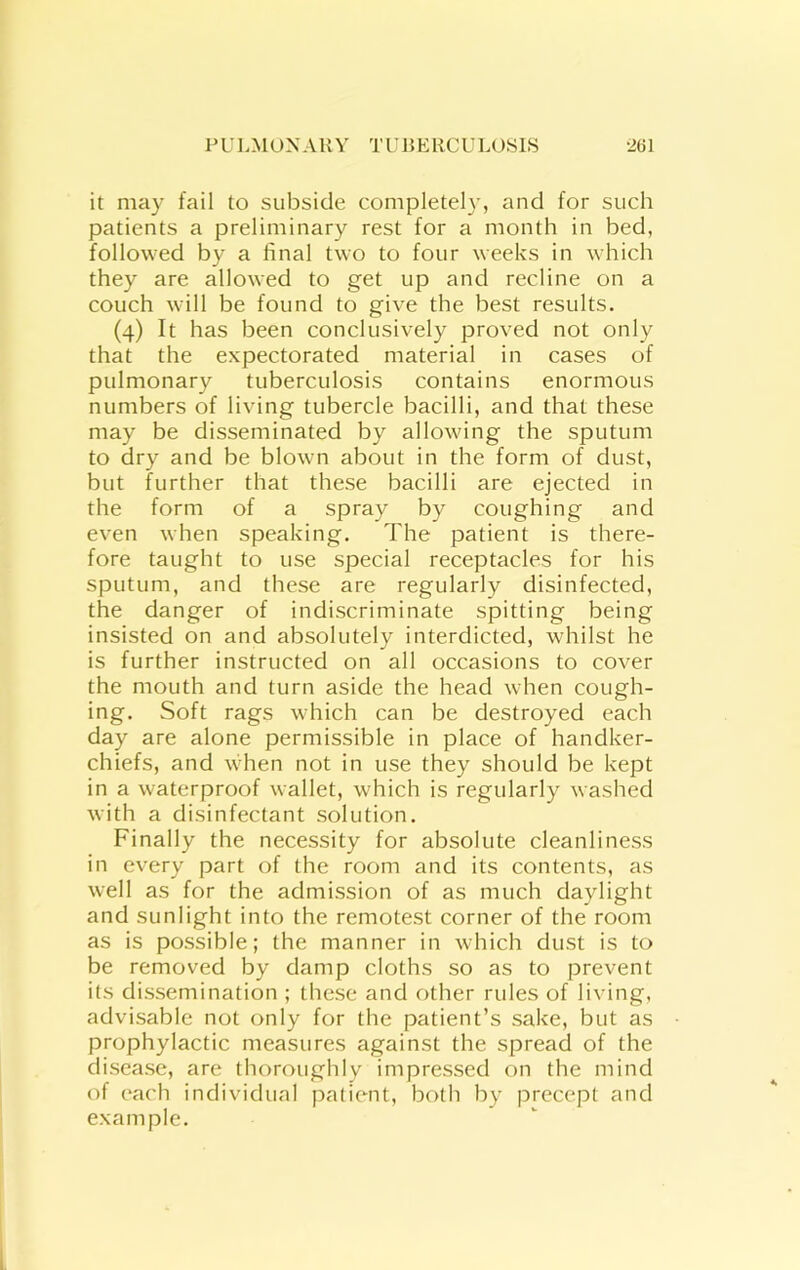 it may fail to subside completely, and for such patients a preliminary rest for a month in bed, followed by a final two to four weeks in which they are allowed to get up and recline on a couch will be found to give the best results. (4) It has been conclusively proved not only that the expectorated material in cases of pulmonary tuberculosis contains enormous numbers of living tubercle bacilli, and that these may be disseminated by allowing the sputum to dry and be blown about in the form of dust, but further that these bacilli are ejected in the form of a spray by coughing and even when speaking. The patient is there- fore taught to use special receptacles for his sputum, and these are regularly disinfected, the danger of indiscriminate spitting being insisted on and absolutely interdicted, whilst he is further instructed on all occasions to cover the mouth and turn aside the head when cough- ing. Soft rags which can be destroyed each day are alone permissible in place of handker- chiefs, and when not in use they should be kept in a waterproof wallet, which is regularly washed with a disinfectant solution. Finally the necessity for absolute cleanliness in every part of the room and its contents, as well as for the admission of as much daylight and sunlight into the remotest corner of the room as is possible; the manner in which dust is to be removed by damp cloths so as to prevent its dissemination ; these and other rules of living, advisable not only for the patient’s sake, but as prophylactic measures against the spread of the disease, are thoroughly impressed on the mind of each individual patient, both by precept and example.