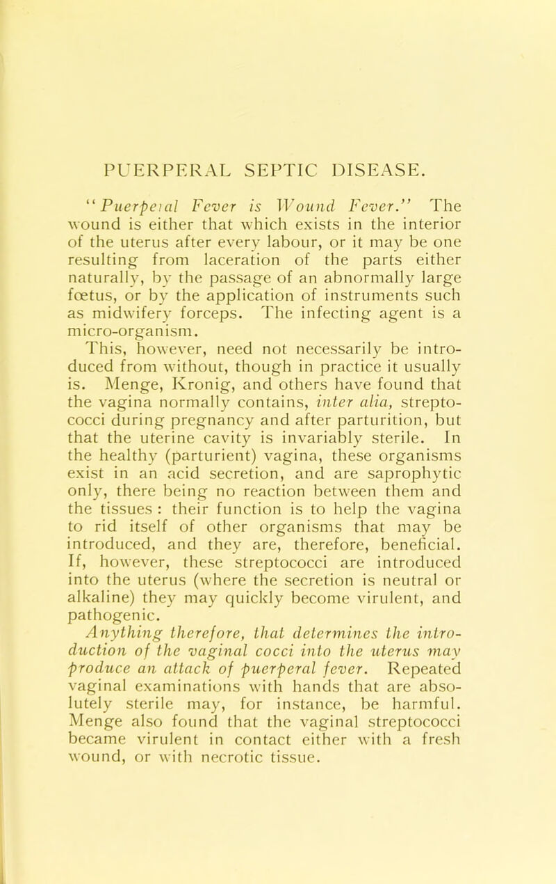 ” Puerpeial Fever is Wound Fever.” The Avound is either that which exists in the interior of the uterus after every labour, or it may be one resulting from laceration of tbe parts either naturally, by the passage of an abnormally large foetus, or by the application of instruments such as midwifery forceps. The infecting agent is a micro-organism. This, however, need not necessarily be intro- duced from without, though in practice it usually is. Menge, Kronig, and others have found that the vagina normally contains, inter alia, strepto- cocci during pregnancy and after parturition, but that the uterine cavity is invariably sterile. In the healthy (parturient) vagina, these organisms exist in an acid secretion, and are saprophytic only, there being no reaction between them and the tissues : their function is to help the vagina to rid itself of other organisms that may be introduced, and they are, therefore, beneficial. If, however, these streptococci are introduced into the uterus (where the secretion is neutral or alkaline) they may quickly become virulent, and pathogenic. Anything therefore, that determines the intro- duction of the vaginal cocci into the uterus may produce an attack of puerperal fever. Repeated vaginal examinations with hands that are abso- lutely sterile may, for instance, be harmful. Menge also found that the vaginal streptococci became virulent in contact either with a fresh wound, or with necrotic tissue.