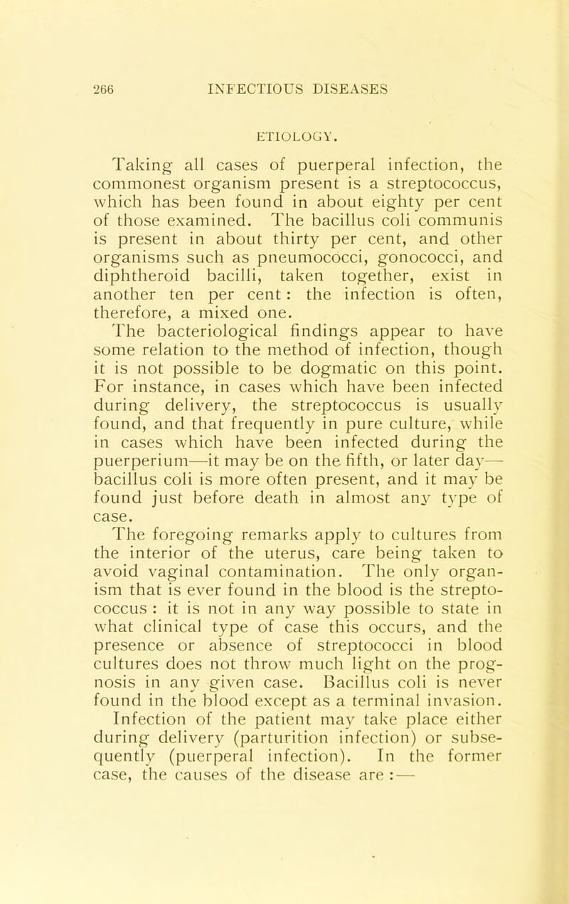 ETIOLOGY. Taking all cases of puerperal infection, the commonest organism present is a streptococcus, which has been found in about eighty per cent of those examined. The bacillus coli communis is present in about thirty per cent, and other organisms such as pneumococci, gonococci, and diphtheroid bacilli, taken together, exist in another ten per cent: the infection is often, therefore, a mixed one. The bacteriological findings appear to have some relation to the method of infection, though it is not possible to be dogmatic on this point. For instance, in cases which have been infected during delivery, the streptococcus is usually found, and that frequently in pure culture, while in cases which have been infected during the puerperium—it may be on the fifth, or later day— bacillus coli is more often present, and it may be found just before death in almost an^^ t}’pe of case. The foregoing remarks apply to cultures from the interior of the uterus, care being taken to avoid vaginal contamination. The only organ- ism that is ever found in the blood is the strepto- coccus : it is not in any way possible to state in what clinical type of case this occurs, and the presence or absence of streptococci in blood cultures does not throw much light on the prog- nosis in any given case. Bacillus coli is never found in the blood except as a terminal invasion. Infection of the jDatient may take place either during delivery (parturition infection) or subse- quently (puerperal infection). In the former case, the causes of the disease are : —