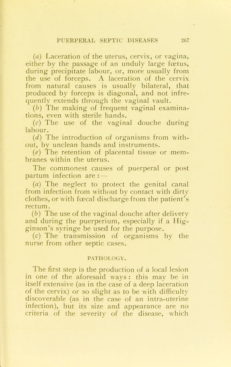 (a) Laceration of the uterus, cervix, or vagina, either by the passage of an unduly large foetus, during precipitate labour, or, more usually from the use of forceps. A laceration of the cervix from natural causes is usually bilateral, that produced by forceps is diagonal, and not infre- quently extends through the vaginal vault. (b) The making of frequent vaginal examina- tions, even with sterile hands. (c) The use of the vaginal douche during labour. (d) The introduction of organisms from with- out, by unclean hands and instruments. (e) The retention of placental tissue or mem- branes within the uterus. The commonest causes of puerperal or post partum infection are : — (a) The neglect to protect the genital canal from infection from without by contact with dirty clothes, or with foecal discharge from the patient’s rectum. (b) The use of the vaginal douche after delivery and during the puerperium, especially if a Hig- ginson’s syringe be used for the purpose. (c) The transmission of organisms by the nurse from other septic cases. PATHOLOGY. The first step is the production of a local lesion in one of the aforesaid ways : this may be in itself extensive (as in the case of a deep laceration of the cervix) or so slight as to be with difficulty discoverable (as in the case of an intra-uterine infection), but its size and appearance are no criteria of the severity of the disease, which