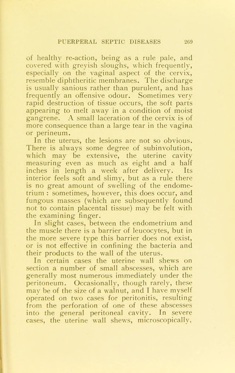 of healthy re-action, being as a rule pale, and covered with greyish sloughs, which frequently, especially on the vaginal aspect of the cervix, resemble diphtheritic membranes. The discharge is usually sanious rather than purulent, and has frequently an offensive odour. Sometimes very rapid destruction of tissue occurs, the soft parts appearing to melt away in a condition of moist gangrene. A small laceration of the cervix is of more consequence than a large tear in the vagina or perineum. In the uterus, the lesions are not so obvious. There is always some degree of subinvolution, which may be extensive, the uterine cavity measuring even as much as eight and a half inches in length a week after delivery. Its interior feels soft and slimy, but as a rule there is no great amount of swelling of the endome- trium : sometimes, however, this does occur, and fungous masses (which are subsequently found not to contain placental tissue) may be felt with the examining finger. In slight cases, between the endometrium and the muscle there is a barrier of leucocytes, but in the more severe type this barrier does not exist, or is not effective in confining the bacteria and their products to the wall of the uterus. In certain cases the uterine wall shews on section a number of small abscesses, which are generally most numerous immediately under the peritoneum. Occasionally, though rarely, these may be of the size of a walnut, and I have myself operated on two cases for peritonitis, resulting from the perforation of one of these abscesses into the general peritoneal cavity. In severe cases, the uterine wall shews, microscopically,