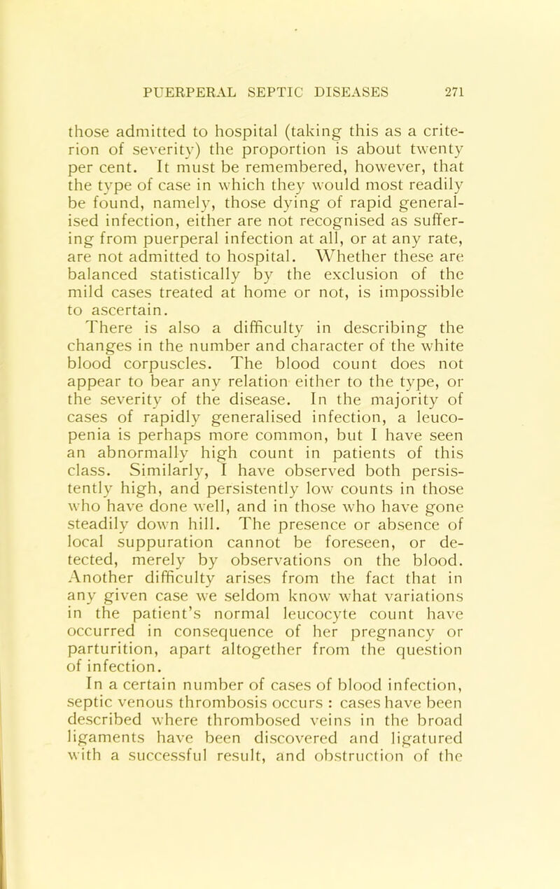 those admitted to hospital (taking this as a crite- rion of severity) the proportion is about twenty per cent. It must be remembered, however, that the type of case in which they would most readily be found, namely, those dying of rapid general- ised infection, either are not recognised as suffer- ing from puerperal infection at all, or at any rate, are not admitted to hospital. Whether these are balanced statistically by the exclusion of the mild cases treated at home or not, is impossible to ascertain. There is also a difficulty in describing the changes in the number and character of the white blood corpuscles. The blood count does not appear to bear any relation either to the type, or the severity of the disease. In the majority of cases of rapidly generalised infection, a leuco- penia is perhaps more common, but I have seen an abnormally high count in patients of this class. Similarly, I have observed both persis- tently high, and persistently low counts in those who have done well, and in those who have gone steadily down hill. The presence or absence of local suppuration cannot be foreseen, or de- tected, merely by observations on the blood. Another difficulty arises from the fact that in any given case we seldom know what variations in the patient’s normal leucocyte count have occurred in consequence of her pregnancy or parturition, apart altogether from the question of infection. In a certain number of cases of blood infection, septic venous thrombosis occurs : cases have been described where thrombosed veins in the broad ligaments have been discovered and ligatured with a successful result, and obstruction of the