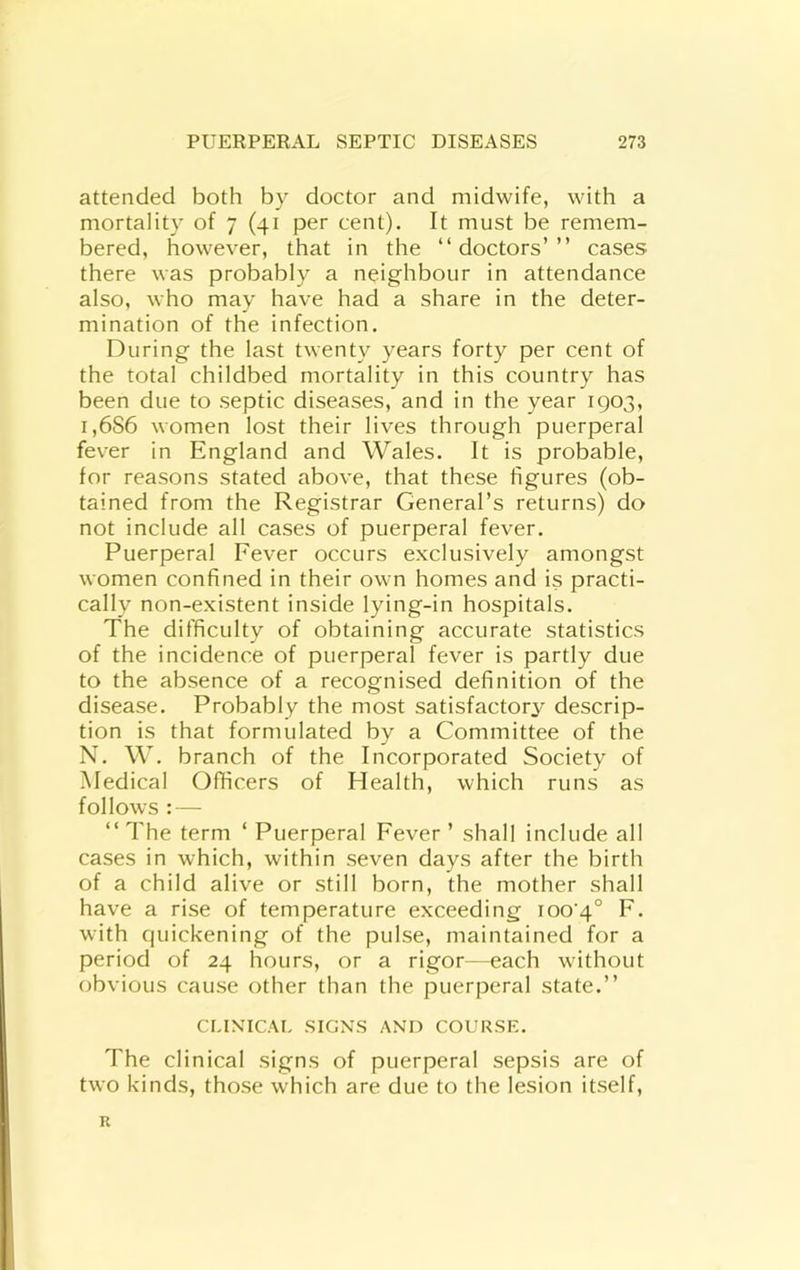 attended both by doctor and midwife, with a mortality of 7 (41 per cent). It must be remem- bered, however, that in the “doctors’” cases there was probably a neighbour in attendance also, who may have had a share in the deter- mination of the infection. During the last twenty years forty per cent of the total childbed mortality in this country has been due to septic diseases, and in the year 1903, i,6S6 women lost their lives through puerperal fever in England and Wales. It is probable, for reasons stated above, that these figures (ob- tained from the Registrar General’s returns) do not include all cases of puerperal fever. Puerperal Fever occurs exclusively amongst women confined in their own homes and is practi- cally non-existent inside lying-in hospitals. The difficulty of obtaining accurate statistics of the incidence of puerperal fever is partly due to the absence of a recognised definition of the disease. Probably the most satisfactory descrip- tion is that formulated by a Committee of the N. W. branch of the Incorporated Society of Medical Officers of Health, which runs as follows : — “The term ‘ Puerperal Fever’ shall include all cases in which, within seven days after the birth of a child alive or still born, the mother shall have a rise of temperature exceeding 1004° F. with quickening of the pulse, maintained for a period of 24 hours, or a rigor—each without obvious cause other than the puerperal state.” CLIXICAL SIGNS AND COURSE. The clinical signs of puerperal sepsis are of two kinds, those which are due to the lesion itself. R