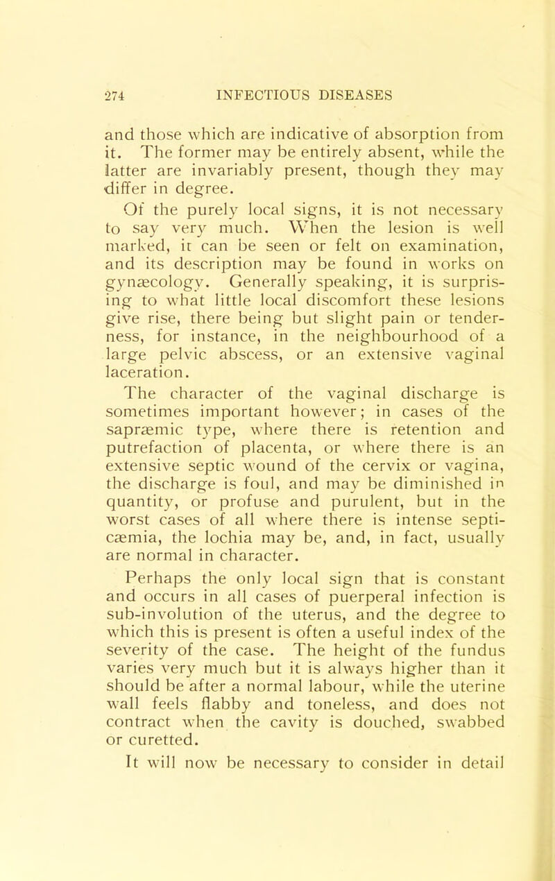 and those which are indicative of absorption from it. The former may be entirely absent, while the latter are invariably present, though they may differ in degree. Of the purely local signs, it is not necessary to say very much. When the lesion is well marked, ic can be seen or felt on examination, and its description may be found in works on gynecology. Generally speaking, it is surpris- ing to what little local discomfort these lesions give rise, there being but slight pain or tender- ness, for instance, in the neighbourhood of a large pelvic abscess, or an extensive vaginal laceration. The character of the vaginal discharge is sometimes important however; in cases of the sapr^mic type, where there is retention and putrefaction of placenta, or where there is an extensive septic wound of the cervix or vagina, the discharge is foul, and may be diminished in quantity, or profuse and purulent, but in the worst cases of all where there is intense septi- caemia, the lochia may be, and, in fact, usually are normal in character. Perhaps the only local sign that is constant and occurs in all cases of puerperal infection is sub-involution of the uterus, and the degree to which this is present is often a useful index of the severity of the case. The height of the fundus varies very much but it is always higher than it should be after a normal labour, while the uterine wall feels flabby and toneless, and does not contract when the cavity is douched, swabbed or curetted. It will now be necessary to consider in detail