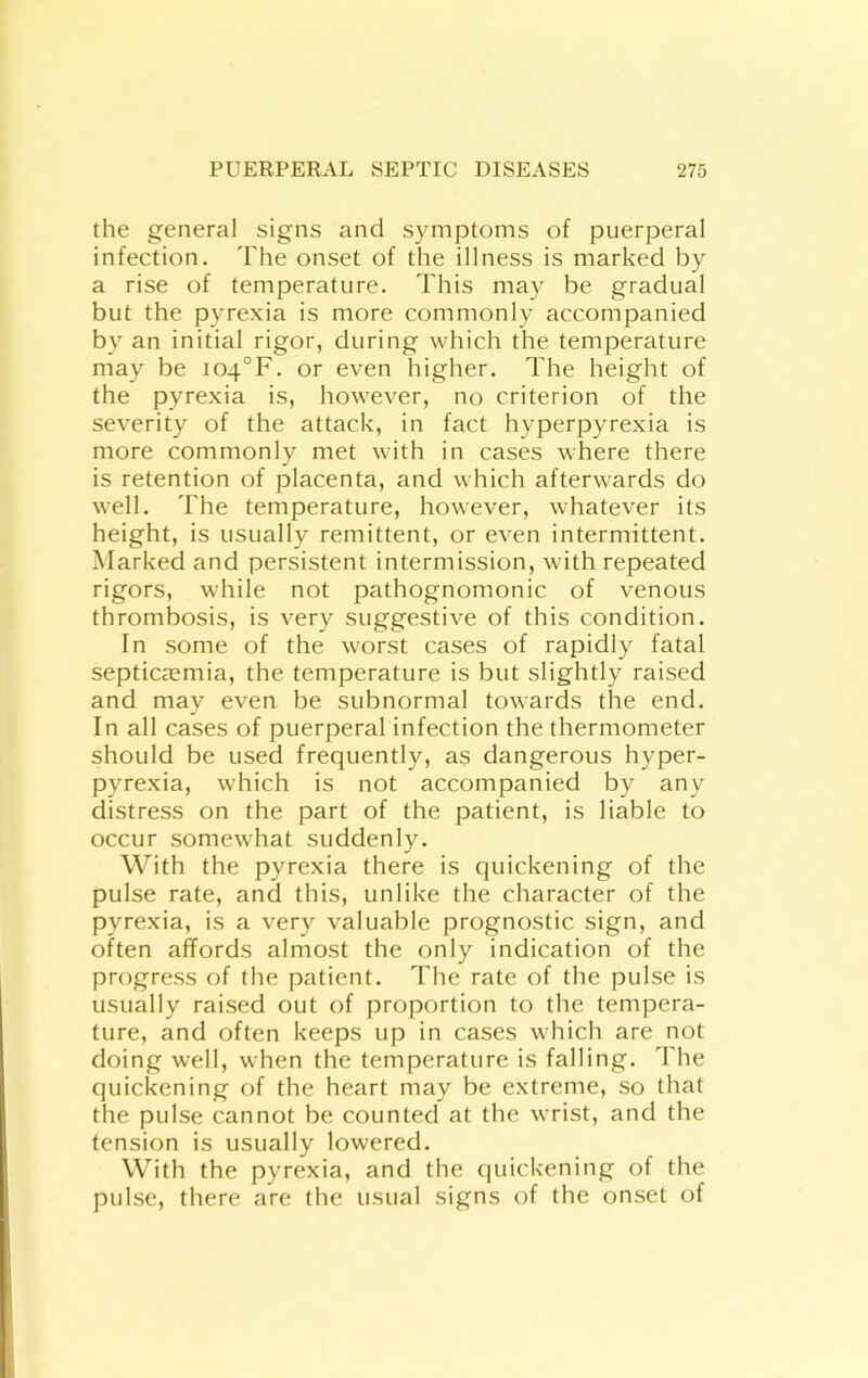 the general signs and symptoms of puerperal infection. The onset of the illness is marked by a rise of temperature. This may be gradual but the pyrexia is more commonly accompanied by an initial rigor, during which the temperature may be i04°F. or even higher. The height of the pyrexia is, however, no criterion of the severity of the attack, in fact hyperpyrexia is more commonly met with in cases where there is retention of placenta, and which afterwards do well. The temperature, however, whatever its height, is usually remittent, or even intermittent. Marked and persistent intermission, with repeated rigors, while not pathognomonic of venous thrombosis, is very suggestive of this condition. In some of the worst cases of rapidly fatal septicaemia, the temperature is but slightly raised and may even be subnormal towards the end. In all cases of puerperal infection the thermometer should be used frequently, as dangerous hyper- pyrexia, which is not accompanied by any distress on the part of the patient, is liable to occur somewhat suddenly. With the pyrexia there is quickening of the pulse rate, and this, unlike the character of the pyrexia, is a very valuable prognostic sign, and often affords almost the only indication of the progress of the patient. The rate of the pulse is usually raised out of proportion to the tempera- ture, and often keeps up in cases which are not doing well, when the temperature is falling. The quickening of the heart may be extreme, so that the pulse cannot be counted at the wrist, and the tension is usually lowered. With the pyrexia, and the quickening of the pulse, there are the usual signs of the onset of