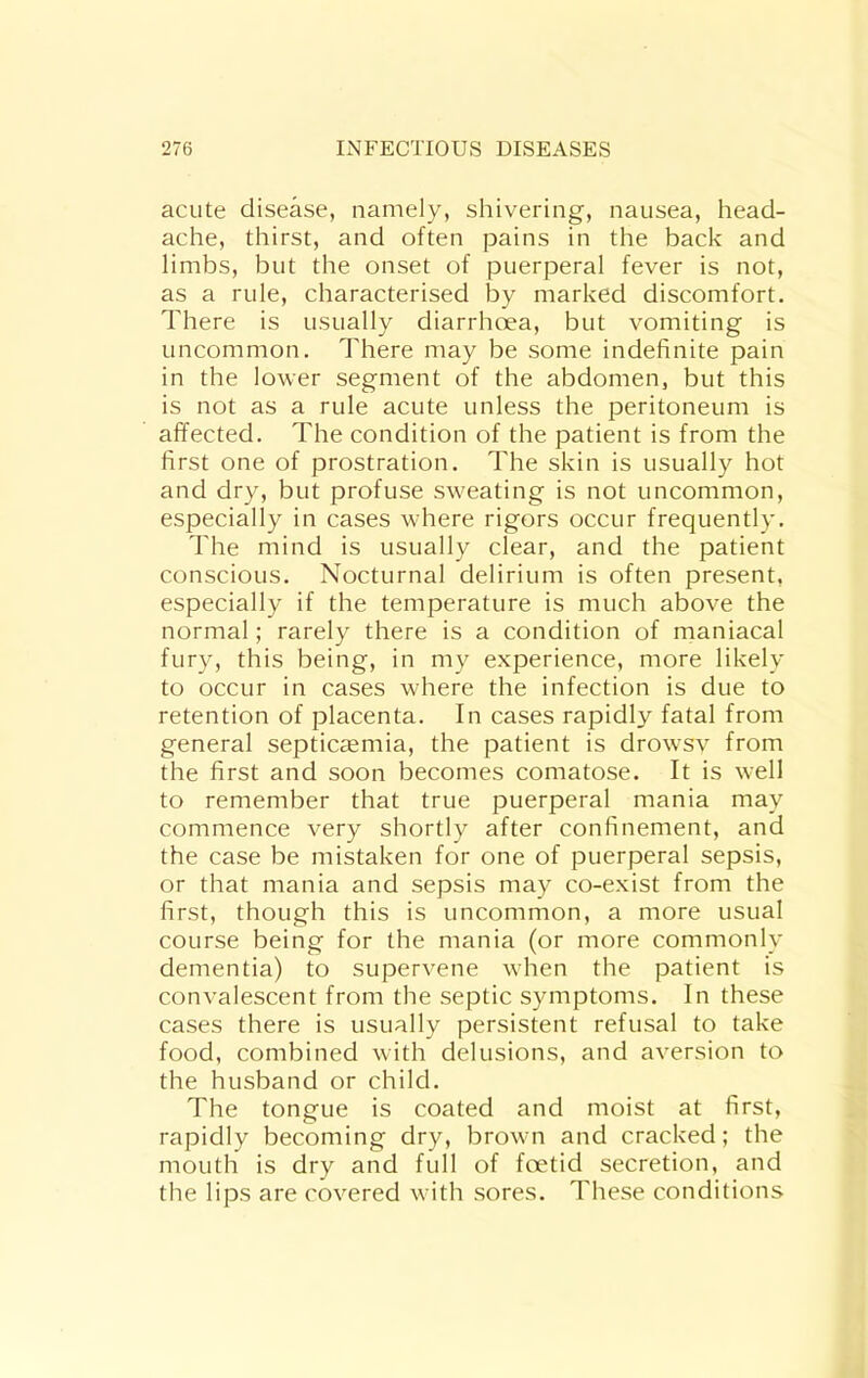 acute disease, namely, shivering, nausea, head- ache, thirst, and often pains in the back and limbs, but the onset of puerperal fever is not, as a rule, characterised by marked discomfort. There is usually diarrhoea, but vomiting is uncommon. There may be some indefinite pain in the lower segment of the abdomen, but this is not as a rule acute unless the peritoneum is affected. The condition of the patient is from the first one of prostration. The skin is usually hot and dry, but profuse sweating is not uncommon, especially in cases where rigors occur frequently. The mind is usually clear, and the patient conscious. Nocturnal delirium is often present, especially if the temperature is much above the normal; rarely there is a condition of maniacal fury, this being, in my experience, more likely to occur in cases where the infection is due to retention of placenta. In cases rapidly fatal from general septicaemia, the patient is drowsv from the first and soon becomes comatose. It is well to remember that true puerperal mania may commence very shortly after confinement, and the case be mistaken for one of puerperal sepsis, or that mania and sepsis may co-exist from the first, though this is uncommon, a more usual course being for the mania (or more commonly dementia) to supervene when the patient is convalescent from the septic symptoms. In these cases there is usually persistent refusal to take food, combined with delusions, and aversion to the husband or child. The tongue is coated and moist at first, rapidly becoming dry, brown and cracked; the mouth is dry and full of foetid secretion, and the lips are covered with sores. These conditions