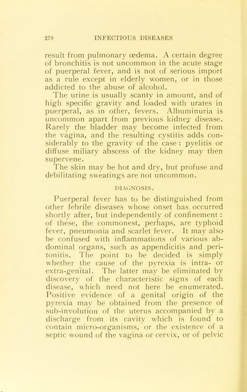 result from pulmonary oedema. A certain degree of bronchitis is not uncommon in the acute stage of puerperal fever, and is not of serious import as a rule except in elderly women, or in those addicted to the abuse of alcohol. The urine is usually scanty in amount, and of high specific gravity and loaded with urates in puerperal, as in other, fevers. Albuminuria is uncommon apart from previous kidney disease. Rarely the bladder may become infected from the vagina, and the resulting cystitis adds con- siderably to the gravity of the case : pyelitis or diffuse miliary abscess of the kidne}^ may then supervene. The skin may be hot and dry, but profuse and debilitating sweatings are not uncommon. DIAGNOSIS. Puerperal fever has to be distinguished from other febrile diseases whose onset has occurred shortly after, but independent!}^ of confinement : of these, the commonest, perhaps, are typhoid fever, pneumonia and scarlet fever. It may also be confused with inflammations of various ab- dominal organs, such as appendicitis and peri- tonitis. The point to be decided is simply whether the cause of the pyrexia is intra- or extra-genital. The latter may be eliminated by discovery of the characteristic signs of each disease, which need not here be enumerated. Positive evidence of a genital origin of the pyrexia mav be obtained from the presence of sub-involution of the uterus accompanied by a discharge from its cavity which is found to contain micro-organisms, or the existence of a septic wound of the vagina or cervix, or of pelvic