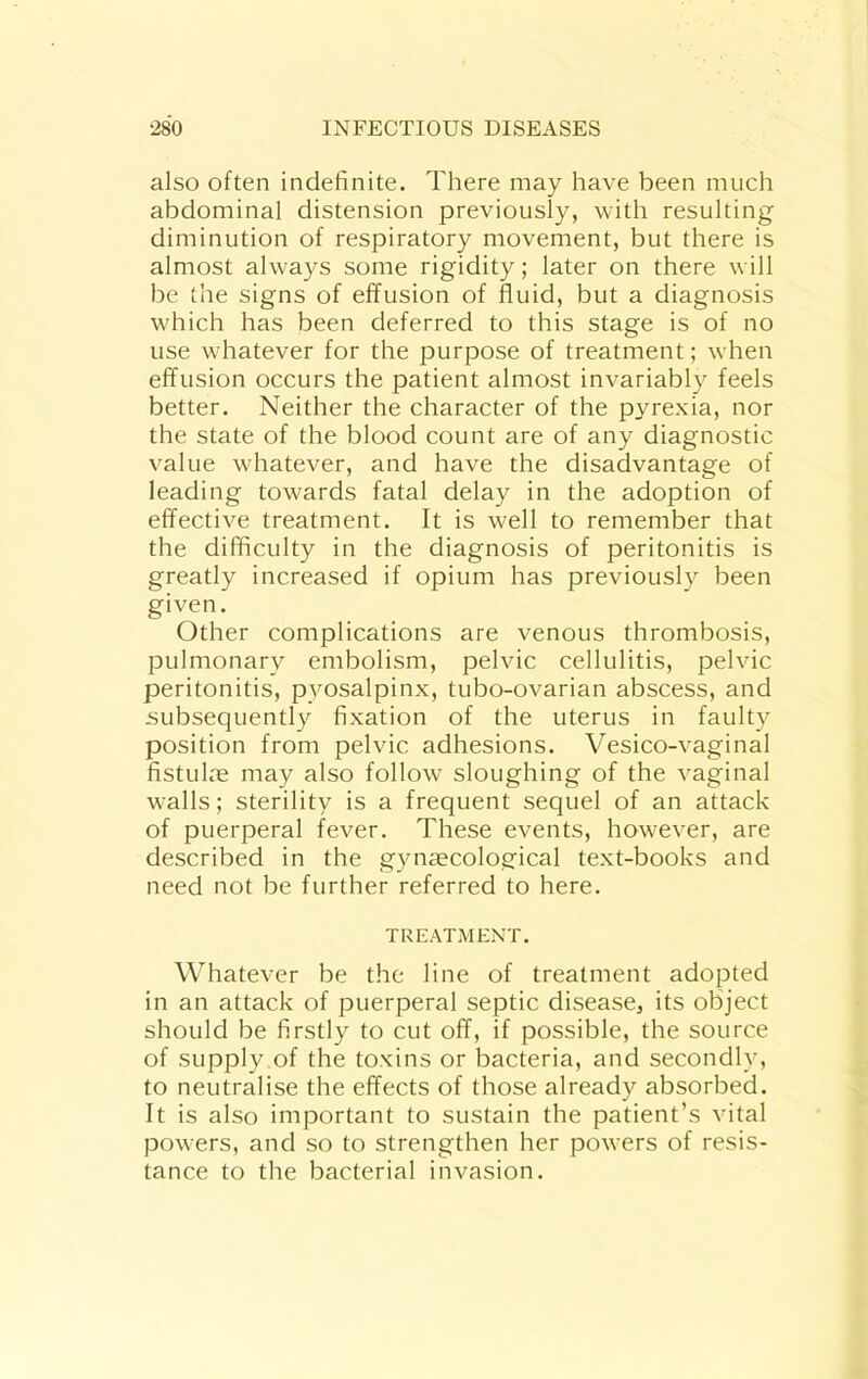 also often indefinite. There may have been much abdominal distension previously, with resulting diminution of respiratory movement, but there is almost always some rigidity; later on there will be the signs of effusion of fluid, but a diagnosis which has been deferred to this stage is of no use whatever for the purpose of treatment; when effusion occurs the patient almost invariably feels better. Neither the character of the pyrexia, nor the state of the blood count are of any diagnostic value whatever, and have the disadvantage of leading towards fatal delay in the adoption of effective treatment. It is well to remember that the difficulty in the diagnosis of peritonitis is greatly increased if opium has previously been given. Other complications are venous thrombosis, pulmonary embolism, pelvic cellulitis, pelvic peritonitis, pyosalpinx, tubo-ovarian abscess, and subsequently fixation of the uterus in faulty position from pelvic adhesions. Vesico-vaginal fistulm may also follow sloughing of the vaginal walls; sterility is a frequent sequel of an attack of puerperal fever. These events, however, are described in the gynaecological text-books and need not be further referred to here. TREATMENT. Whatever be the line of treatment adopted in an attack of puerperal septic disease, its object should be firstly to cut off, if possible, the source of supply of the toxins or bacteria, and secondly, to neutralise the effects of those already absorbed. It is also important to sustain the patient’s vital powers, and so to strengthen her powers of resis- tance to the bacterial invasion.