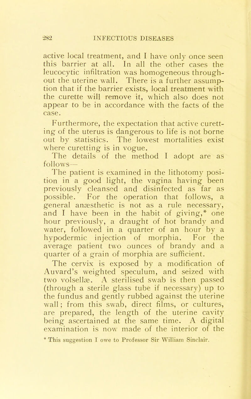 active local treatment, and I have only once seen this barrier at all. In all the other cases the leucocytic infiltration was homogeneous through- out the uterine wall. There is a further assump- tion that if the barrier exists, local treatment with the curette will remove it, which also does not appear to be in accordance with the facts of the case. Furthermore, the expectation that active curett- ing of the uterus is dangerous to life is not borne out by statistics. The low'est mortalities exist w'here curetting is in vogue. The details of the method I adopt are as follows — 1'he patient is examined in the lithotomy posi- tion in a good light, the vagina having been previously cleansed and disinfected as far as possible. For the operation that follows, a general anaesthetic is not as a rule necessary, and I have been in the habit of giving,* one hour previously, a draught of hot brandy and water, followed in a quarter of an hour by a hypodermic injection of morphia. For the average patient two ounces of brandy and a quarter of a grain of morphia are sufficient. The cervix is exposed by a modification of Auvard’s weighted speculum, and seized wnth two volsellae. A sterilised swab is then passed (through a sterile glass tube if necessary) up to the fundus and gently rubbed against the uterine w-all; from this swab, direct films, or cultures, are prepared, the length of the uterine cavity being ascertained at the same time. A digital examination is now made of the interior of the * This suggestion I owe to Professor Sir William Sinclair.