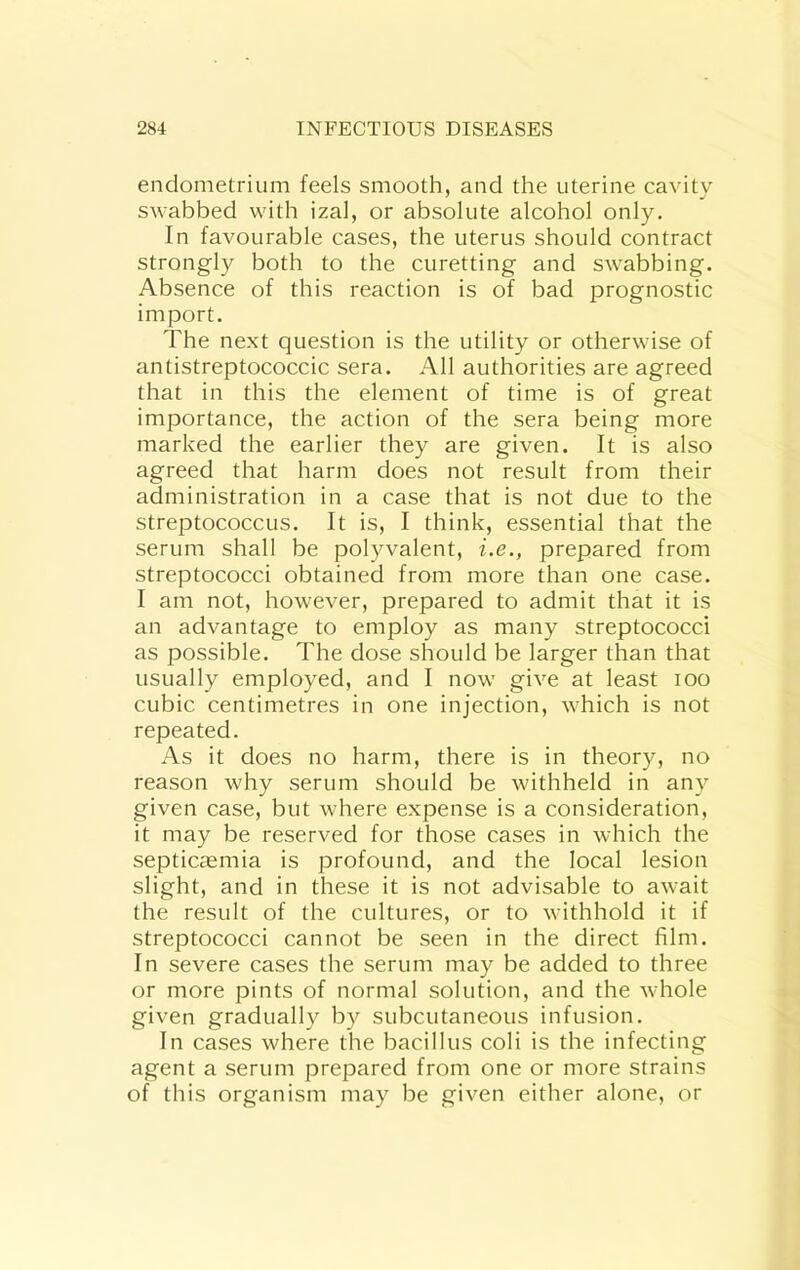 endometrium feels smooth, and the uterine cavity swabbed with izal, or absolute alcohol only. In favourable cases, the uterus should contract strongly both to the curetting and swabbing. Absence of this reaction is of bad prognostic import. The next question is the utility or otherwise of antistreptococcic sera. All authorities are agreed that in this the element of time is of great importance, the action of the sera being more marked the earlier they are given. It is also agreed that harm does not result from their administration in a case that is not due to the streptococcus. It is, I think, essential that the serum shall be polyvalent, i.e., prepared from streptococci obtained from more than one case. I am not, however, prepared to admit that it is an advantage to employ as many streptococci as possible. The dose should be larger than that usually employed, and I now give at least lOo cubic centimetres in one injection, which is not repeated. As it does no harm, there is in theory, no reason why serum should be withheld in any given case, but where expense is a consideration, it may be reserved for those cases in which the septicaemia is profound, and the local lesion slight, and in these it is not advisable to await the result of the cultures, or to withhold it if streptococci cannot be seen in the direct film. In severe cases the serum may be added to three or more pints of normal solution, and the whole given gradually by subcutaneous infusion. In cases where the bacillus coli is the infecting agent a serum prepared from one or more strains of this organism may be given either alone, or
