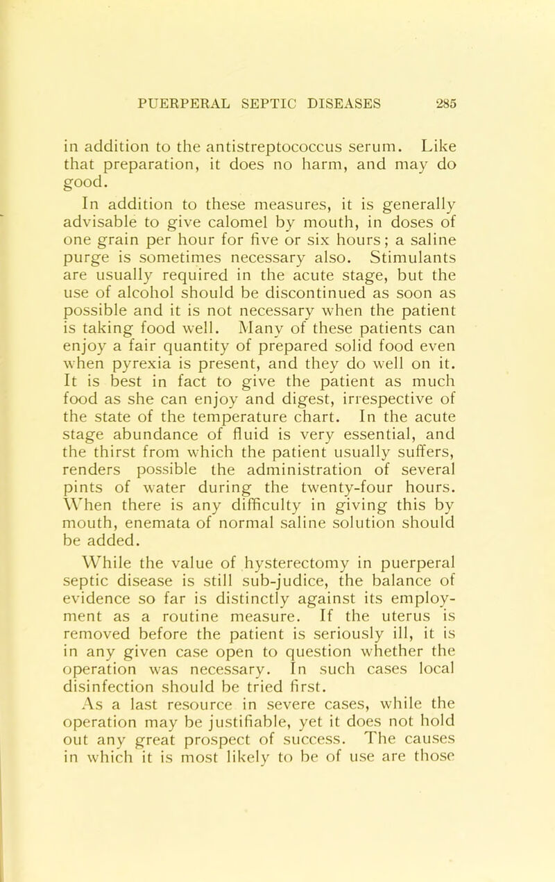 in addition to the antistreptococcus serum. Like that preparation, it does no harm, and may do good. In addition to these measures, it is generally advisable to give calomel by mouth, in doses of one grain per hour for five or six hours; a saline purge is sometimes necessary also. Stimulants are usually required in the acute stage, but the use of alcohol should be discontinued as soon as possible and it is not necessary when the patient is taking food well. Many of these patients can enjoy a fair quantity of prepared solid food even when pyrexia is present, and they do well on it. It is best in fact to give the patient as much food as she can enjoy and digest, irrespective of the state of the temperature chart. In the acute stage abundance of fluid is very essential, and the thirst from which the patient usually suffers, renders possible the administration of several pints of water during the twenty-four hours. When there is any difficulty in giving this by mouth, enemata of normal saline solution should be added. While the value of hysterectomy in puerperal septic disease is still sub-judice, the balance of evidence so far is distinctly against its employ- ment as a routine measure. If the uterus is removed before the patient is seriously ill, it is in any given case open to question whether the operation was necessary. In such cases local disinfection should be tried first. As a last resource in severe cases, while the operation may be justifiable, yet it does not hold out any great prospect of success. The causes in which it is most likely to be of use are those