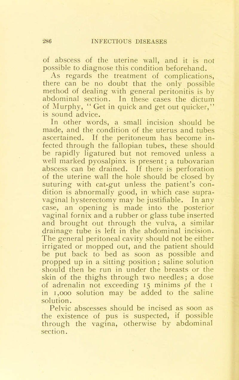 of abscess of the uterine wall, and it is not possible to diagnose this condition beforehand. As regards the treatment of complications, there can be no doubt that the only possible method of dealing with general peritonitis is by abdominal section. In these cases the dictum of Murphy, “ Get in quick and get out quicker,” is sound advice. In other words, a small incision should be made, and the condition of the uterus and tubes ascertained. If the peritoneum has become in- fected through the fallopian tubes, these should be rapidly ligatured but not removed unless a well marked pyosalpinx is present; a tubovarian abscess can be drained. If there is perforation of the uterine wall the hole should be closed by suturing with cat-gut unless the patient’s con- dition is abnormally good, in which case supra- vaginal hysterectomy may be justifiable. In any case, an opening is made into the posterior vaginal fornix and a rubber or glass tube inserted and brought out through the vulva, a similar drainage tube is left in the abdominal incision. The general peritoneal cavity should not be either irrigated or mopped out, and the patient should be put back to bed as soon as possible and propped up in a sitting position ; saline solution should then be run in under the breasts or the skin of the thighs through two needles; a dose of adrenalin not exceeding 15 minims of the i in 1,000 solution may be added to the saline solution. Pelvic abscesses should be incised as soon as the existence of pus is suspected, if possible through the vagina, otherwise by abdominal section.