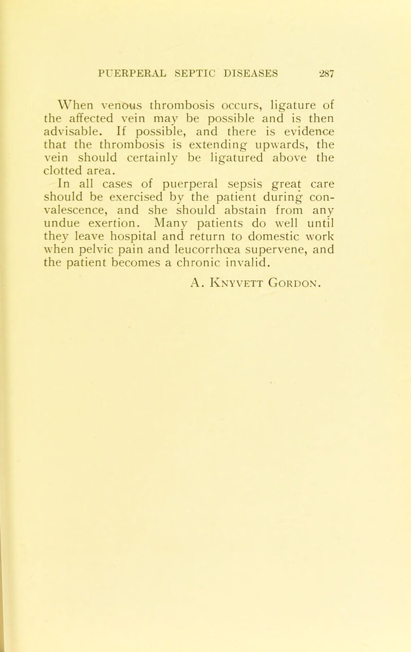 When venous thrombosis occurs, ligature of the affected vein may be possible and is then advisable. If possible, and there is evidence that the thrombosis is extending upwards, the vein should certainly be ligatured above the clotted area. In all cases of puerperal sepsis great care should be exercised by the patient during con- valescence, and she should abstain from any undue exertion. Many patients do well until they leave hospital and return to domestic work when pelvic pain and leucorrhoea supervene, and the patient becomes a chronic invalid. A. Knyvett Gordon.