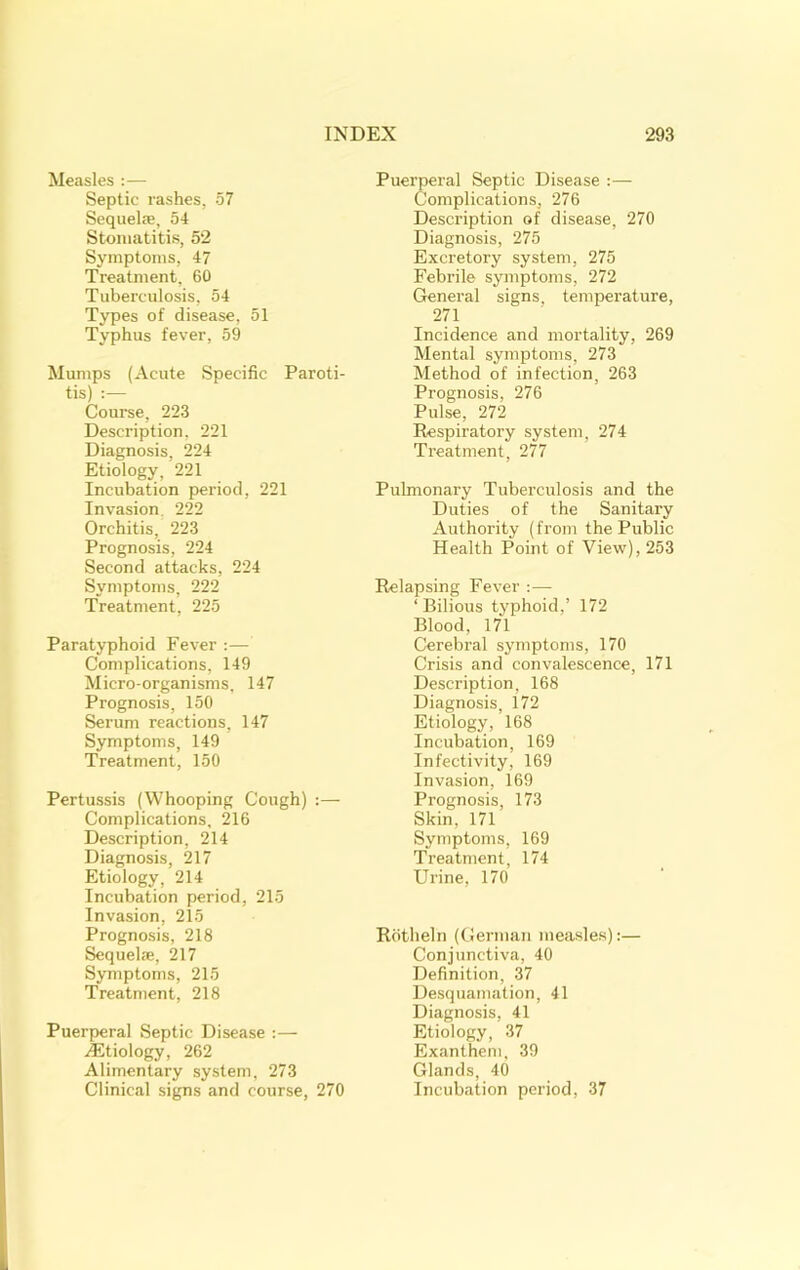 Measles :— Septic rashes, 57 Sequelae, 54 Stomatitis, 52 Symptoms, 47 Treatment, 60 Tuberculosis, 54 Types of disease, 51 Typhus fever, 59 Mumps (Acute Specific Paroti- tis) :— Course, 223 Description, 221 Diagnosis, 224 Etiology, 221 Incubation period, 221 Invasion, 222 Orchitis, 223 Prognosis, 224 Second attacks, 224 Symptoms, 222 Treatment, 225 Paratyphoid Fever :— Complications, 149 Micro-organisms, 147 Prognosis, 150 Serum reactions, 147 Symptoms, 149 Treatment, 150 Pertussis (Whooping Cough) :— Complications, 216 Description, 214 Diagnosis, 217 Etiology, 214 Incubation period, 215 Invasion, 215 Prognosis, 218 Sequelae, 217 Symptoms, 215 Treatment, 218 Puerperal Septic Disease :— -lEtiology, 262 Alimentary system, 273 Clinical signs and course, 270 Puerperal Septic Disease :— Complications, 276 Description of disease, 270 Diagnosis, 275 Excretory system, 275 Febrile symptoms, 272 General signs, temperature, 271 Incidence and mortality, 269 Mental symptoms, 273 Method of infection, 263 Prognosis, 276 Pulse, 272 Respiratory system, 274 Treatment, 277 Pulmonary Tuberculosis and the Duties of the Sanitary Authority (from the Public Health Point of View), 253 Relapsing Fever :— ‘ Bilious typhoid,’ 172 Blood, 171 Cerebral symptoms, 170 Crisis and convalescence, 171 Description, 168 Diagnosis, 172 Etiology, 168 Incubation, 169 Infectivity, 169 Invasion, 169 Prognosis, 173 Skin, 171 Symptoms, 169 Treatment, 174 Urine, 170 Rotheln (German measles):— Conjunctiva, 40 Definition, 37 Desquamation, 41 Diagnosis, 41 Etiology, 37 Exanthem. 39 Glands, 40 Incubation period, 37