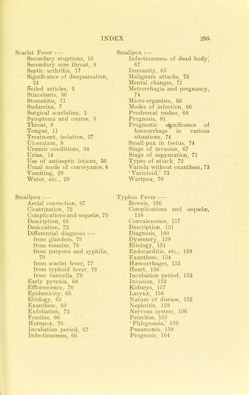 Scarlet Fever :— Secondary eruptions, 10 Secondary sore throat, 9 Septic arthritis, 17 Significance of desquamation, 24 Soiled articles, 3 Stimulants, 30 Stomatitis, 11 Sudamina, 7 Surgical scarlatina, 3 Symptoms and course, 5 Throat, 8 Tongue, 11 Treatment, isolation, 27 Ulceration, 8 Uraemic conditions, 34 Urine, 14 Use of antiseptic lotions, 30 Usual mode of conveyance, 4 Vomiting, 29 Water, etc., 29 Smallpox ;— Aerial convection, 67 Cicatrization, 72 Complications and .sequelae, 75 Description, 65 Desiccation, 72 Differential diagnosis :— from glanders, 79 from measles, 78 from purpura and syphilis, 79 from scarlet fever, 77 from typhoid fever, 78 from varicella, 79 Early pyrexia, 68 Efflorescence, 70 Epidemicity, 65 Etiology, 65 Exanthem, 69 Exfoliation, 72 Fomites, 66 Hornpox, 70 Incubation period, 67 Infectiousness, 66 Smallpox :— Infectiousness of dead body ' 67 Immunity, 65 Malignant attacks, 73 Mental changes, 71 Metrorrhagia and pregnancy, 74 Micro-organism, 66 Modes of infection, 66 Prodromal rashes, 68 Prognosis, 81 Prognostic significance of haemorrhage in various situations, 74 Small-pox in foetus, 74 Stage of invasion, 67 Stage of suppuration, 71 Types of attack, 72 Variola without exanthem, 73 ‘Varioloid,’ 73 Wartpox, 70 Typhus Fever:— Bowels, 156 Complications and sequelae, 158 Convalescence, 157 Description, 151 Diagnosis, 160 Dysentery, 158 Etiology, 151 Endocarditis, etc., 159 Exanthem, 154 Haemorrhages, 155 Heart, 156 Incubation period, 153 Invasion, 153 Kidneys, 157 Larynx, 158 Nature of disease, 152 Nephritis, 159 Nervous system, 156 Petechiae, 155 ‘ Phlegmasia,’ 159 Pneumonia, 158 Prognosis. 164