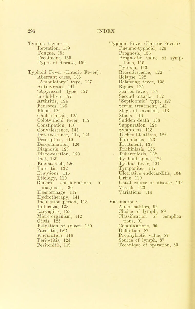 Typhus Fever :—• Retention, 159 Tongue, 155 Treatment, 165 Types of disease, 159 Typhoid Fever (Enteric Fever) ; Aberrant cases, 136 ‘ Ambulatory ’ type, 127 Antipyretics, 141 ‘ Apyrexial ’ type, 127 in children, 127 Arthritis, 124 Bedsores, 126 Blood, 120 Cholelithiasis, 125 Colotyphoid fever, 112 Constipation, 116 Convalescence, 145 Defervescence, 114, 121 Description, 110 Desquamation, 126 Diagnosis, 128 Diazo-reaction, 129 Diet, 139 Enema rash, 126 Enteritis, 132 Eruptions, 116 Etiology, 110 General considerations in diagnosis, 130 Hsemorrhage, 117 Hydrotherapy, 141 Incubation period, 113 Influenza, 133 Laryngitis, 123 Micro-organism, 112 Otitis, 123 Palpation of spleen, 130 Parotitis, 122 Perforation, 118 Periostitis, 124 Peritonitis, 119 Typhoid Fever (Enteric Fever): Pneumo-typhoid, 126 Prognosis, 136 Prognostic value of symp- toms, 115 Pyrexia, 113 Recrudescence, 122 Relapse, 122 Relapsing fever, 135 Rigors, 125 Scarlet fever, 135 Second attacks, 112 ‘ Septiccemic ’ type, 127 Serum treatment, 141 Stage of invasion, 113 Stools, 116 Sudden death, 138 Suppuration, 124 Symptoms, 113 Taches bleuatres, 126 Thrombosis, 123 Treatment, 138 Trichiniasis, 135 Tuberculosis, 132 Typhoid spine, 124 Typhus fever, 134 Tympanites, 117 Ulcerative endocarditis, 134 Urine, 119 Usual course of disease, 114 Vessels, 123 Variations, 114 Vaccination :— Abnormalities, 92 Choice of lymph, 89 Classification of complica- tions, 91 Complications, 90 Definition, 87 Prophylactic value, 87 Source of lymph, 87 Technique of operation, 89