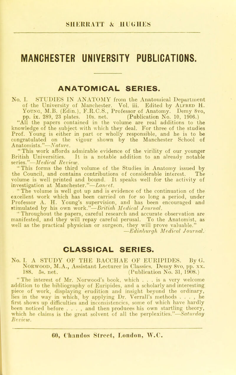 SHKHKATT A llUCillKS MANCHESTER UNIVERSITY PUBLICATIONS. ANATOMICAL SERIES. No. I. STUDIES IN ANATOMY from the Anatomical Department of the University of Manche.ster. Vol. iii. Edited by Alfred H. Young, M.B. (Edin.), F.R.C.S., Professor of Anatomy. Demy 8vo, pp. ix. 289, 23 plates. 10s. net. (Publication No. 10, 1906.) “All the papers contained in the volume are real additions to the knowledge of the subject with which they deal. For three of the studies Prof. Young is either in part or wholly responsible, and he is to be congratulated on the vigour shown by the Manchester School of A natomists. ”—Nature. “ This work affords admirable evidence of the virility of our younger British Universities. It is a notable addition to an already notable series.”—Mediral Review. “This forms the third volume of the Studies in Anatomy issued by the Council, and contains contributions of considerable interest. The volume is well printed and bound. It speaks well for the activity of investigation at Manchester.”—Lancet. “The volume is well got up and is evidence of the continuation of the excellent work which has been carried on for so long a period, under Professor A. H. Young’s supervision, and has been encouraged and stimulated by his own work.”—British Medical Journal. Throughout the papers, careful research and accurate observation are manifested, and they will repay careful perusal. To the Anatomist, as well as the practical physician or surgeon, they will prove valuable.” —Edinhurgh Medical Journal. CLASSICAL SERIES. No. I. A STUDY OF THE BACCHAE OF EURIPIDES. By O. Norwood, M.A., Assi.stant Lecturer in Cla.ssics. Demy 8vo, jip. xx. 188, 5s. net. (Publication No. 31, 1908.) “The interest of Mr. Norwood’s book, which ... is a very welcome addition to the bibliography of Euripides, and a scholarly and interesting piece of work, displaying erudition and insight beyond the ordinary, lies in the way in which, by applying Dr. Verrall’s methods . . . , he first shows up difficulties and inconsistencies, some of which have hardly been noticed before . . . , and then produces his own startling theory, which he claims is the great solvent of all the perplexities.”—Saturday Review. (50, Chamlo.s SItcmH, LoikIoii, AV.U.