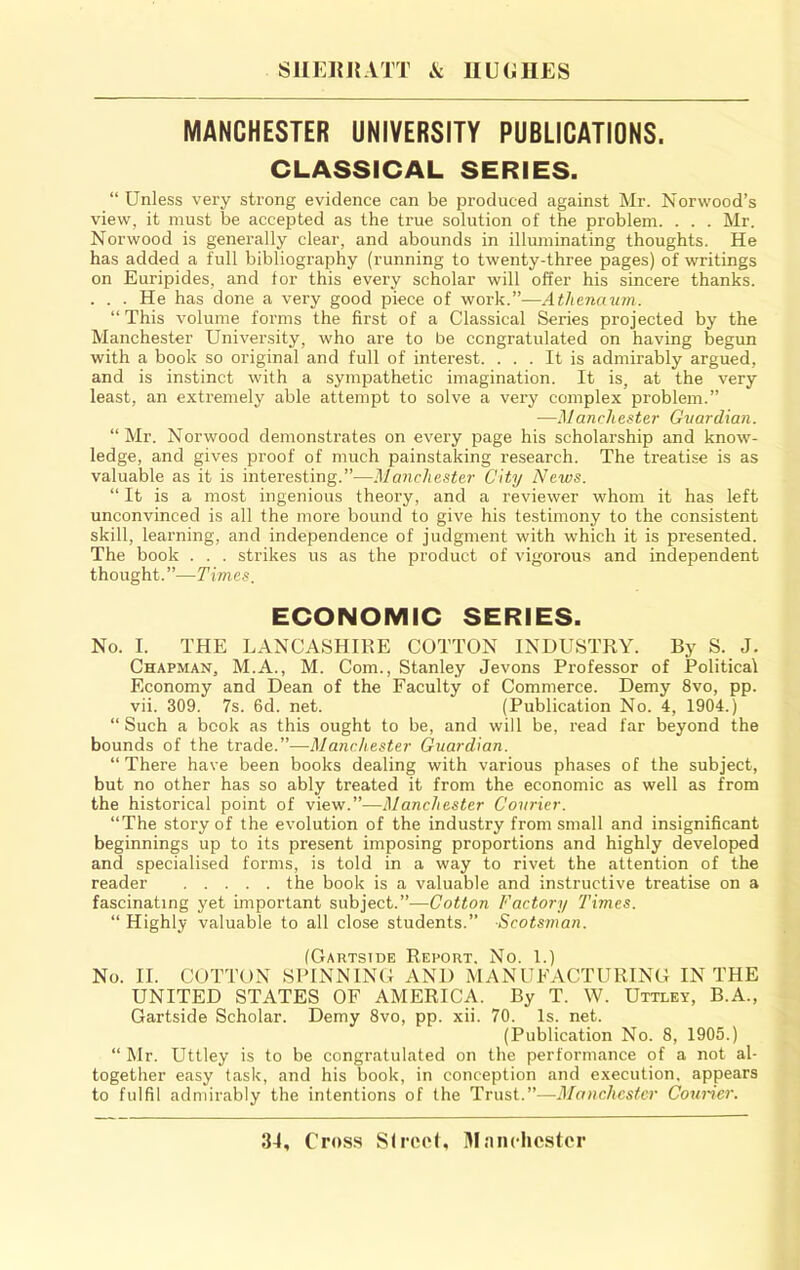 SUEItRATT .V; IIUGUES MANCHESTER UNIVERSITY PUBLICATIONS. CLASSICAL SERIES. “ Unless very strong evidence can be produced against Mr. Norwood’s view, it must be accepted as the true solution of the problem. . . . Mr. Norwood is generally clear, and abounds in illuminating thoughts. He has added a full bibliography (running to twenty-three pages) of writings on Euripides, and for this every scholar will offer his sincere thanks. . . . He has done a very good piece of work.”—Atlienauin. “ This volume foi’ms the first of a Classical Series projected by the Manchester University, who are to be congratulated on having begun with a book so original and full of interest. ... It is admirably argued, and is instinct with a sympathetic imagination. It is, at the very least, an extremely able attempt to solve a very complex problem.” —Manchester Guardian. “Mr. Norwood demonstrates on every page his scholarship and know- ledge, and gives proof of much painstaking research. The treatise is as valuable as it is interesting.”—Manchester City News. “ It is a most ingenious theory, and a reviewer whom it has left unconvinced is all the more bound to give his testimony to the consistent skill, learning, and independence of judgment with which it is presented. The book . . . strikes us as the product of vigorous and independent thought.”—Times. ECONOMIC SERIES. No. I. THE LANCASHIRE COTTON INDUSTRY. By S. J. Chapman, M.A., M. Com., Stanley Jevons Professor of Political Economy and Dean of the Faculty of Commerce. Demy 8vo, pp. vii. 309. 7s. 6d. net. (Publication No. 4, 1904.) “Such a book as this ought to be, and will be, read far beyond the bounds of the trade.”—Manchester Guardian. “ There have been books dealing with various phases of the subject, but no other has so ably treated it from the economic as well as from the historical point of view.”—Manchester Courier. “The story of the evolution of the industry from small and insignificant beginnings up to its present imposing proportions and highly developed and specialised forms, is told in a way to rivet the attention of the reader the book is a valuable and instructive treatise on a fascinating yet important subject.”—Cotton Factory Times. “ Highly valuable to all close students.” Scotsman. (Gartside Report. No. 1.) No. II. COTTON SPINNING AND MANUFACTURING IN THE UNITED STATES OF AMERICA. By T. W. Uttley, B.A., Gartside Scholar. Demy 8vo, pp. xii. 70. Is. net. (Publication No. 8, 1905.) “ Mr. Uttley is to be congratulated on the performance of a not al- together easy task, and his book, in conception and execution, appears to fulfil admirably the intentions of the Trust.”—Manchester Couider.