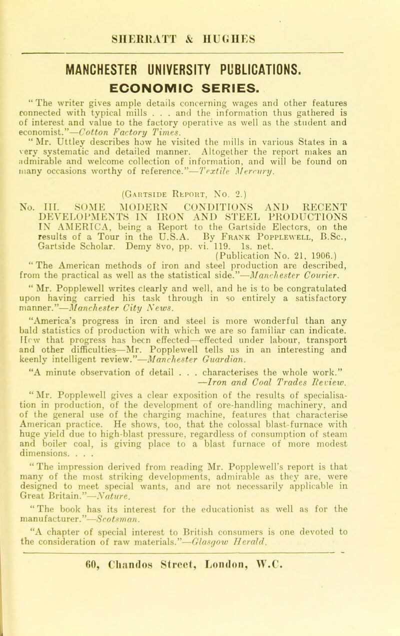 SHERKATT & IIUOIIES MANCHESTER UNIVERSITY PUBLICATIONS. ECONOMIC SERIES. “ The writer gives ample details concerning wages and other features connected with typical mills . . . and the information thus gathered is of interest and value to the factory operative as well as the student and economist.”—Cotton Factory Times. “ Mr. Uttley describes how he visited the mills in various States in a very systematic and detailed manner. Altogether the report makes an admirable and welcome collection of information, and will be found on many occasions worthy of reference.”—Textile Mermry. (Gartside Report, No. 2.) No. IIT. 80.ME MODERN CONDITIONS AND RECENT DEVELOPMENTS IN IRON AND STEEL PRODUCTIONS IN .AMERICA, being a Report to the Gartside Electors, on the results of a Tour in the U.S.A. By Frank Popplewell, B.Sc., Gartside Scholar. Demy 8vo, pp. vi. 119. Is. net. (Publication No. 21, 1906.) “ The American methods of iron and steel production are described, from the practical as well a.s the statistical side.”—Manchester Courier. “ Mr. Popplewell writes clearly and well, and he is to be congratulated upon having carried his task through in so entirely a satisfactory manner.”—Manchester City News. “.America’s progress in iron and steel is more wonderful than any bald statistics of production with which we are so familiar can indicate. I lew that progress has been effected—effected under labour, transport and other difficulties—Mr. Popplewell tells us in an interesting and keenly intelligent review.”—Manchester Guardian. “A minute observation of detail . . . characterises the whole work.” —Iron and Coal Trades Iteview. “ Mr. Popplewell gives a clear exposition of the results of specialisa- tion in production, of the development of ore-handling machinery, and of the general use of the charging machine, features that characterise American practice. He shows, too, that the colossal blast-furnace with huge yield due to high-blast pressure, regardless of consumption of steam and boiler coal, is giving place to a blast furnace of more modest dimensions. . . . “The impression derived from reading Mr. Popplewell’s report is that many of the most striking developments, admirable as they are. were designed to meet special wants, and are not necessarily applicable in Great Britain.”—Nature. “ The book has its interest for the educationist as well as for the manufacturer.”—Scot.‘iman. “A chapter of special interest to British consumers is one devoted to the consideration of raw materials.”—Glasi/ow Herald.