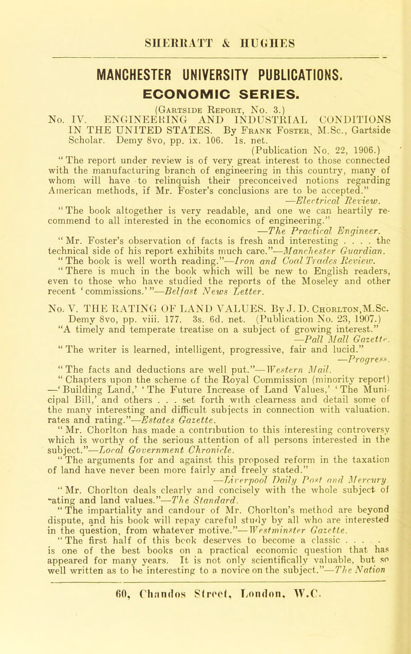 MANCHESTER UNIVERSITY PUBLICATIONS. ECONOMIC SERIES. (Gartside Eeport, No. 3.) No. IV. ENGINEERING AND INDUSTRIAL CONDITIONS IN THE UNITED STATES. By Frank Foster, M.Sc., Gartside Scholar. Demy 8vo, pp. ix. 106. Is. net. (Publication No. 22, 1906.) “ The report under review is of very great interest to those connected with the manufacturing branch of engineering in this country, many of whom will have to relinquish their preconceived notions regarding American methods, if Mr. Foster’s conclusions are to be accepted.” —Elertrical Review. “ The book altogether is very readable, and one we can heartily re- commend to all interested in the economics of engineering.” —The Practiral Engineer. “Mr. Foster’s observation of facts is fresh and interesting .... the technical side of his report exhibits much care.”—Manchester Gtiardian. “The book is well worth reading.”—Iron and Coed Trades Review. “ There is much in the book which will be new to English readers, even to those who have studied the reports of the Moseley and other recent ‘commissions.’”—Belfast News Letter. No. V. THE RATING OF LAND VALUES. By J. D. Chorlton,M.Sc. Demy 8vo, pp. viii. 177. 3s. 6d. net. (Publication No. 23, 1907.) “A timely and temperate treatise on a subject of growing interest.” —Pall Mall Gazette. “ The writer is learned, intelligent, progressive, fair and lucid.” —Progres.‘‘. “The facts and deductions are well put.”—Western Mail. “ Chapters upon the scheme of the Royal Commission (minority report) —‘Building Land,’ ‘The Future Increase of Land Values,’ ‘The Muni- cipal Bill,’ and others . . . set forth with clearness and detail some of the many interesting and difficult subjects in connection with valuation, rates and rating.”—Estates Gazette. “ Mr. Chorlton has made a contribution to this interesting controversy which is worthy of the serious attention of all persons interested in the subject.”—Loral Government Chronicle. “ The arguments for and against this proposed reform in the taxation of land have never been more fairly and freely stated.” —Lirvrpool Daili/ Pn.if and Mercury “Mr. Chorlton deals clearly and concisely with the whole subject of ating and land values.”—The Standard. “The impartiality and candour of Mr. Chorlton’s method are beyond dispute, and his book will repay careful study by all who are interested in the question, from whatever motive.”—Wesfeninsfer Gazette. “The first half of this book deserves to become a classic ... is one of the best books on a practical economic question that ha.c appeared for many years. It is not only scientifically valuable, but so well written as to be interesting to a novice on the subject.”—The Nation