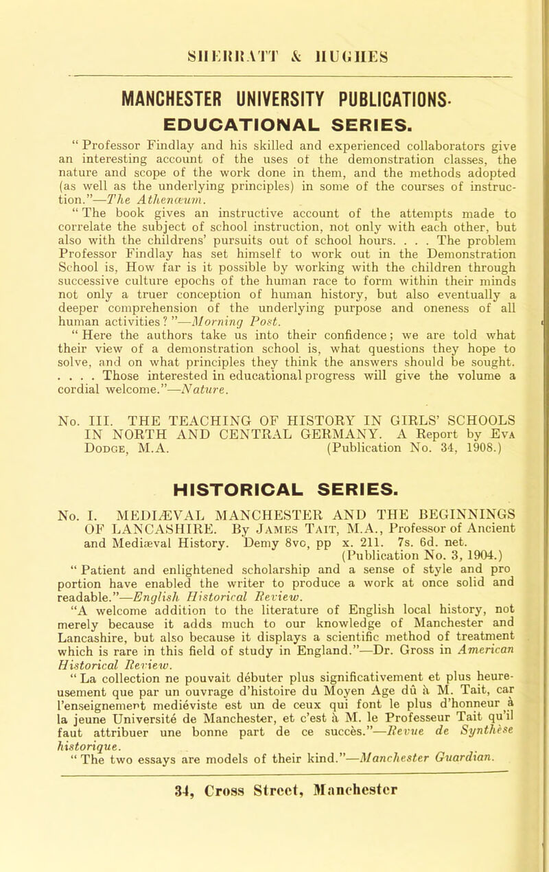 SllKinrVTT & IlUCillES MANCHESTER UNIVERSITY PUBLICATIONS- EDUCATIONAL SERIES. “ Professor Findlay and his skilled and experienced collaborators give an interesting account of the uses of the demonstration classes, the nature and scope of the work done in them, and the methods adopted (as well as the underlying principles) in some of the courses of instruc- tion.”—The Athenteum. “ The book gives an instructive account of the attempts made to correlate the subject of school instruction, not only with each other, but also with the childrens’ pursuits out of school hours. . . . The problem Professor Findlay has set himself to work out in the Demonstration School is. How far is it possible by working with the children through successive culture epochs of the human race to form within their minds not only a truer conception of human history, but also eventually a deeper comprehension of the underlying purpose and oneness of all human activities ? ”—Morning PoH. “ Here the authors take us into their confidence; we are told what their view of a demonstrafion school is, what questions they hope to solve, and on what principles they think the answers should be sought. . . . . Those interested in educational progress will give the volume a cordial welcome.”—Nature. No. III. THE TEACHING OF HISTORY IN GIRLS’ SCHOOLS IN NORTH AND CENTRAL GERMANY. A Report by Eva Dodge, M.A. (Publication No. 34, 1908.) HISTORICAL SERIES. No. I. MEDIAEVAL MANCHESTER AND THE BEGINNINGS OF LANCASHIRE. By James Tait, M.A., Professor of Ancient and Mediaeval History. Demy 8vc, pp x. 211. 7s. 6d. net. (Publication No. 3, 1904.) “ Patient and enlightened scholarship and a sense of style and pro portion have enabled the writer to produce a work at once solid and readable.”—English Historical Beview. “A welcome addition to the literature of English local history, not merely because it adds much to our knowledge of Manchester and Lancashire, but also because it displays a scientific method of treatment which is rare in this field of study in England.”—Dr. Gross in American Historical Review. “ La collection ne pouvait debater plus significativement et plus heure- usement que par un ouvrage d’histoire du Moyen Age du h M. Tait, car I’en.seignement medieviste est un de ceux qui font le plus d’honneur ^a la jeune Universite de Manchester, et c’est h M. le Professeur Tait qu il faut attribuer une bonne part de ce succes.”—Revue de Synth'ese historique. “The two essays are models of their kind.”—Manchester Guardian.