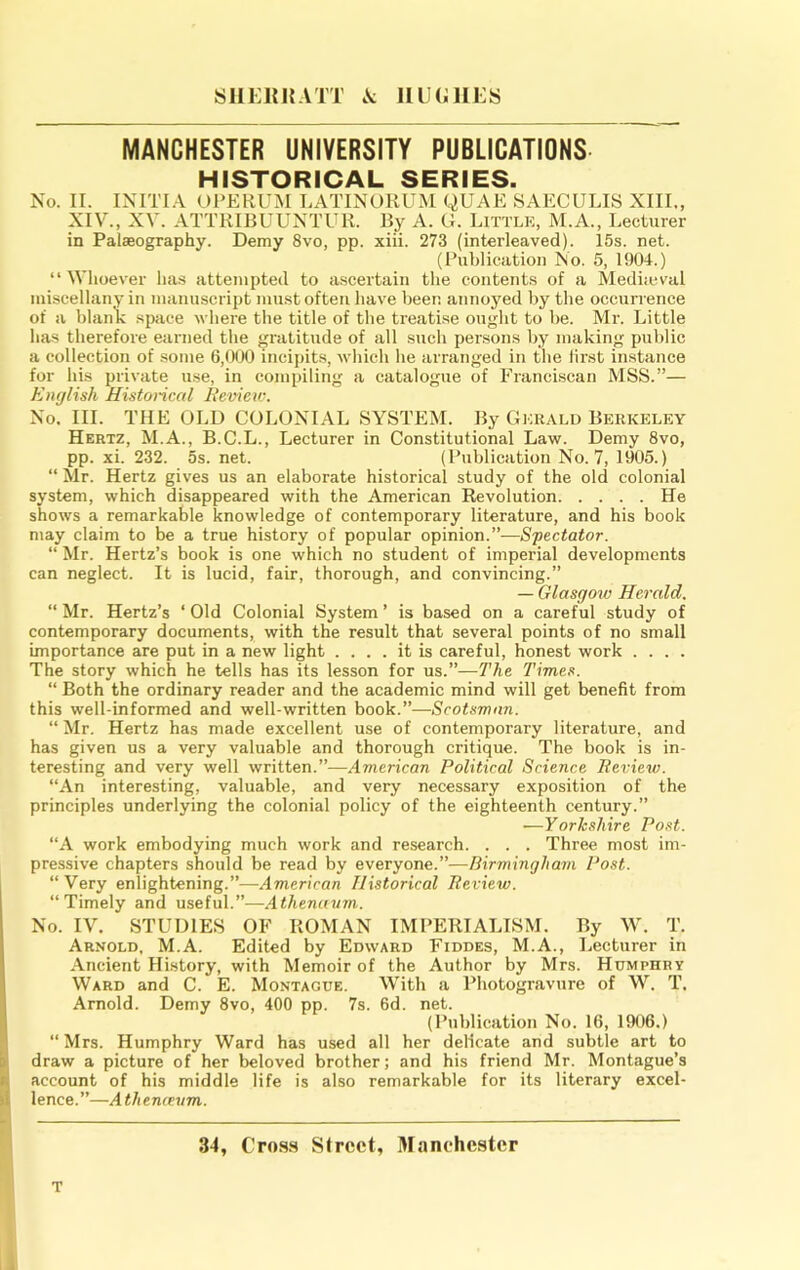 Slli:iM{ATT .A HUGHES MANCHESTER UNIVERSITY PUBLICATIONS HISTORICAL SERIES. No. II. INITI.A UPERUM LATINORUM QUAE 8AECULIS XIII., XIV., XV. ATTRIBUUNTUR. By A. G. Little, M.A., Lecturer in Palaeography. Demy 8vo, pp. xiii. 273 (interleaved). 15s. net. (Publication No. 5, 1904.) “Whoever has attempted to ascertain the contents of a Meditcval miscellany in manuscript must often have been annoyed by the occurrence of a blaiiK space where the title of the treatise ought to he. Mr. Little has therefore earned the gratitude of all such persons by making public a collection of some 6,000 incipits, which he arranged in the lirst instance for his private use, in compiling a catalogue of Franciscan MSS.”— English Historical Hevieic. No. III. THE OLD COLONIAL SYSTEM. By Gkuald Berkeley Hertz, M.A., B.C.L., Lecturer in Constitutional Law. Demy 8vo, pp. xi. 232. 5s. net. (Publication No. 7, 1905.) “ Mr. Hertz gives us an elaborate historical study of the old colonial system, which disappeared with the American Revolution He shows a remarkable knowledge of contemporary literature, and his book may claim to be a true history of popular opinion.”—Spectator. “ Mr. Hertz’s book is one which no student of imperial developments can neglect. It is lucid, fair, thorough, and convincing.” — Glasgow Herald. “ Mr. Hertz’s ‘ Old Colonial System ’ is based on a careful study of contemporary documents, with the result that several points of no small importance are put in a new light .... it is careful, honest work .... The story which he tells has its lesson for us.”—The Times. “ Both the ordinary reader and the academic mind will get benefit from this well-informed and well-written book.”—Scotsman. “ Mr. Hertz has made excellent use of contemporary literature, and has given us a very valuable and thorough critique. The book is in- teresting and very well written.”—American Political Science Iteview. “An interesting, valuable, and very necessary exposition of the principles underlying the colonial policy of the eighteenth century.” —Yorkshire Post. “A work embodying much work and research. . . . Three most im- pressive chapters should be read by everyone.”—Birmingham Post. “Very enlightening.”—American Historical Review. “Timely and useful.”—Athenavm. No. IV, STUDIES OF ROMAN IMPERIALISM. By W. T. Arnold, M.A. Edited by Edward Fiddes, M.A., Lecturer in Ancient History, with Memoir of the Author by Mrs. Humphry Ward and C. E. Montague. With a Photogravure of YY. T. Arnold. Demy 8vo, 400 pp. 7s. 6d. net. (Publication No. 16, 1906.) “ Mrs. Humphry Ward has used all her delicate and subtle art to draw a picture of her beloved brother; and his friend Mr. Montague’s account of his middle life is also remarkable for its literary excel- lence.”—Athenceum. 34, Cro.s.s Street, Manehester T