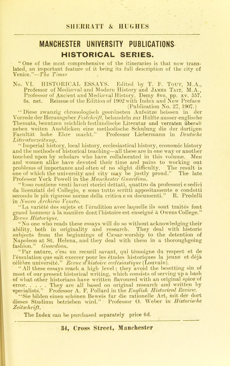 MANCHESTER UNIVERSITY PUBLICATIONS HISTORICAL SERIES. “ One of the most comprehensive of the itineraries is that now trans- lated, an important feature of it being its full description of the city of Venice.”-—The Times! No. VI. HISTORICAL ESSAYS. Edited by T. E. Tout, M.A., Professor of Medueval and Modern History and James Tait, M.A., Profe.s.sor of Ancient and ^lediieval History. Demy 8vo, pp. xv. 557. 6s. net. Reissue of the Edition of 1902 with Inde.x and New Preface (Publication No. 27, 1907.) “ Diese zwanzig chronologisch geordneten Aufsatze heissen in der Vorrede der Herausgeher Fcstclm ft, behandeln zur Hiilfte ausser-englische Themata, lienutzen reiehlich festliindisehe Literatur und verraten iiberall neben weiten Aushlicken eine niethodi.sche Schulung die der dortigen Facultiit hohe Ehre maeht.” Professor Liebermann in Deutsche Literaturzeitung, “ Imperial history, local history, ecclesiastical history, economic history and tiie methods of historical teaching—all these are in one way or another touclied upon by .scholars who have collal)orated in this volume. Men and women alike have devoted their time and pains to working out prol)lems of importance and often of no slight difliculty. The result is one of which the university and city may be justly proud.” The late Professor York Powell in the Manchester Guardian. “K.fso contiene venti lavori storici dettati, cjuattro da professori e sedici da licenziati del Collegio, e sono tutto scritti appositamente e condotti seco!ido le pin rigorose norme della criticaesu documenti.” R. Predelli in Niiavo Archimo Veneto. “La v'ariete des sujets et I’erudition avec laquelle ils sont traites font grand honneur a la manibre dont I’histoire est enseigne h Owens College.” Revue Historique. “No one who reads these essays will do so without acknowledging their ability, lx)th in originality and re.search. They deal M'ith historic subjects from tbe beginnings of Ca*.sar-worship to the detention of Napoleon at St. Helena, and tliey deal with them in a thoroughgoing fashion. ” Guardian. “Par nature, e’ese un recueil savant, qui temoigne du respect et de I’emulation qne sait exercer pour les etudes historiques la jeune et d6jii celfebre universite.” Revue d'histoire eerDsiastique (Louvain). “ .\11 the.se essays reach a high level ; tliey avoid the liesetting sin of most of our jiresent historical writing, which consists of serving up a hash of what other historians have written flavoured with an original spice of error They arc all based on original re.search and written by specialists.” Prote.ssor A. F. Pollard in the English Historical Review. “Siebilden einen .schonen Heweis fur die rationelle Art, mit der dort dieses Stndium lietrieben wird.” Profes.sor (). Weber in Ilistorisehe Zeitschrift. The Index can be imrehased separately price 6d.