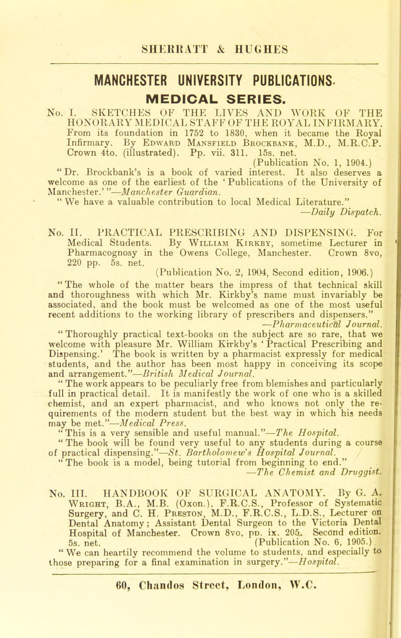 MANCHESTER UNIVERSITY PUBLICATIONS- MEDICAL SERIES. No. I. SKETCHES OF THE LIVES AND WORK OF THE HONORARY MipiCAL STAFF OF THE ROYAL INFIRMARY. From its foundation in 1752 to 1830, when it became the Royal Infirmary. By Edward Mansfield Brockbank, M.D., M.R.C.P. Crown 4to. (illustrated). Pp. vii. 311. 15s. net. (Publication No. 1, 1904.) “ Dr. Brockbank’s is a book of varied interest. It also deserves a welcome as one of the earliest of the ‘ Publications of the University of Manchester.’ ”—Manchester Guardian. “ We have a valuable contribution to local Medical Literature.” —Daily Dispatch. No. II. PRACTICAL PRESCRIBING AND DISPENSING. For Medical Students. By William Kirkby, sometime Lecturer in Pharmacognosy in the Owens College, Manchester. Crown 8vo, 220 pp. 5s. net. (Publication No. 2, 1904, Second edition, 1906.) “ The whole of the matter bears the impress of that technical skill and thoroughness with which Mr. Kirkby’s name must invariably be associated, and the book must be welcomed as one of the most useful recent additions to the working library of prescribers and dispensers.” —Pharmaceutical Journal. “ Thoroughly practical text-books on the subject are so rare, that we welcome with pleasure Mr. William Kirkby’s ‘ Practical Prescribing and Dispensing.’ The book is written by a pharmacist expressly for medical students, and the author has been most happy in conceiving its scope and arrangement.”—British Medical Journal. “ The work appears to be peculiarly free from blemishes and particularly full in practical detail. It is manifestly the work of one who is a skilled chemist, and an expert pharmacist, and who knows not only the re- quirements of the modern student but the best way in which his needs may be met.”—Medical Press. “This is a very sensible and useful manual.”—The Hospital. “ The book will be found very useful to any students during a course of practical dispensing.”—St. Bartholomew's Hospital Journal. “ The book is a model, being tutorial from beginning to end.” —The Chemist and Druggist. No. HI. HANDBOOK OF SURGICAL ANATOMY. By G. A. Wright, B.A., M.B. (Oxon.), F.R.C.S., Professor of Systematic Surgery, and C. H. Preston M.D., F.R.C.S., L.D.S., Lecturer on Dental Anatomy; Assistant Dental Surgeon to the Victoria Dental Hospital of Manchester. Crown 8vo, po. ix. 205., Second edition. 5s. net. (Publication No. 6, 1905.) “ We can heartily recommend the volume to students, and especially to those preparing for a final examination in surgery.”—Hospital.