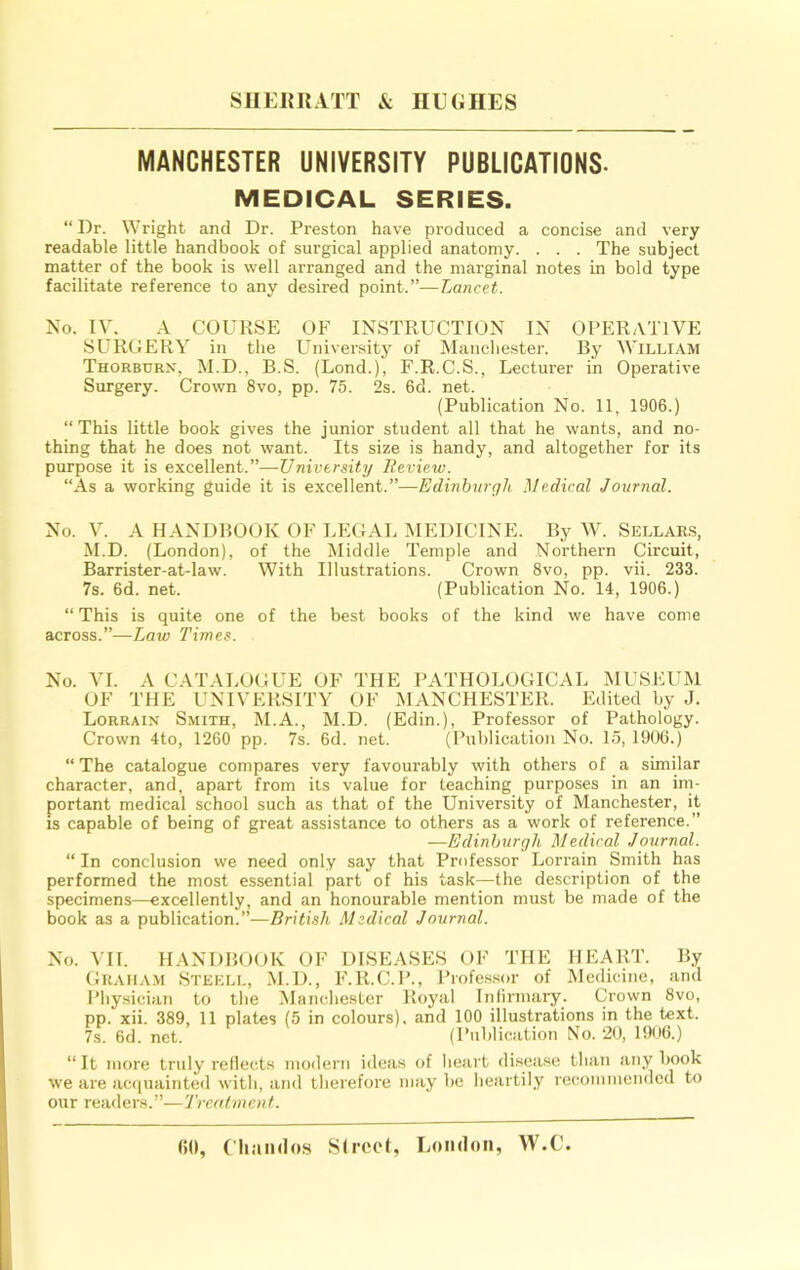 SUEUR ATT & IIEGHES MANCHESTER UNIVERSITY PUBLICATIONS- MEDICAL SERIES. “ Dr. Wright and Dr. Preston have produced a concise and very readable little handbook of surgical applied anatomy. . . . The subject matter of the book is well arranged and the marginal notes in bold type facilitate reference to any desired point.”—Lancet. No. IV. A COURSE OF INSTRUCTION IN OPERATIVE SURGERY in the University of Manchester. By William Thorbdrx, M.D., B.S. (Lond.), F.R.C.S., Lecturer in Operative Surgery. Crown 8vo, pp. 75. 2s. 6d. net. (Publication No. 11, 1906.) “ This little book gives the junior student all that he wants, and no- thing that he does not want. Its size is handy, and altogether for its purpose it is excellent.”—University lieview. “As a working guide it is excellent.”—Edinburgh Medical Journal. No. V. A HANDBOOK OF LEGAL MEDICINE. By M-. Sellar.s, M.D. (London), of the Middle Temple and Northeim Circuit, Barrister-at-law. With Illustrations. Crown 8vo, pp. vii. 233. 7s. 6d. net. (Publication No. 14, 1906.) “This is quite one of the best books of the kind we have come across.”—Law Times. No. VI. A CATALOGUE OF THE PATHOLOGICAL MUSEUM OF THE UNIVERSITY OF MANCHESTER. Edited by J. Lorrain Smith, M.A., M.D. (Edin.), Professor of Pathology. Crown 4to, 1260 pp. 7s. 6d. net. (Publication No. 15, 1906.) “ The catalogue compares very favourably with others of a similar character, and, apart from its value for teaching purposes in an irn- portant medical school such as that of the University of Manchester, it is capable of being of great assistance to others as a work of reference.” —Edinburgh Medical Journal. “ In conclusion we need only say that Professor Lorrain Smith has performed the most essential part of his task—the description of the specimens—excellently, and an honourable mention must be made of the book as a publication.”—British Medical Journal. No. VII. HANDBGOK OF DISEASES OF THE HEART. By GRAIIA.M Stekll, M.D., F.R.C. 1’., Piofe.ssor of Medicine, and Physician to the Mandie.ster Royal Infirmary. Crown 8vo, pp. xii. 389, 11 plates (5 in colours), and 100 illustrations in the text. 7s. 6d. net. (Publication No. 20, 1906.) “ It more truly reflects moileru ideas of heart disease than any book we are acipiainted with, and therefore may be heartily recommended to our readers.”— Trcatmenf.