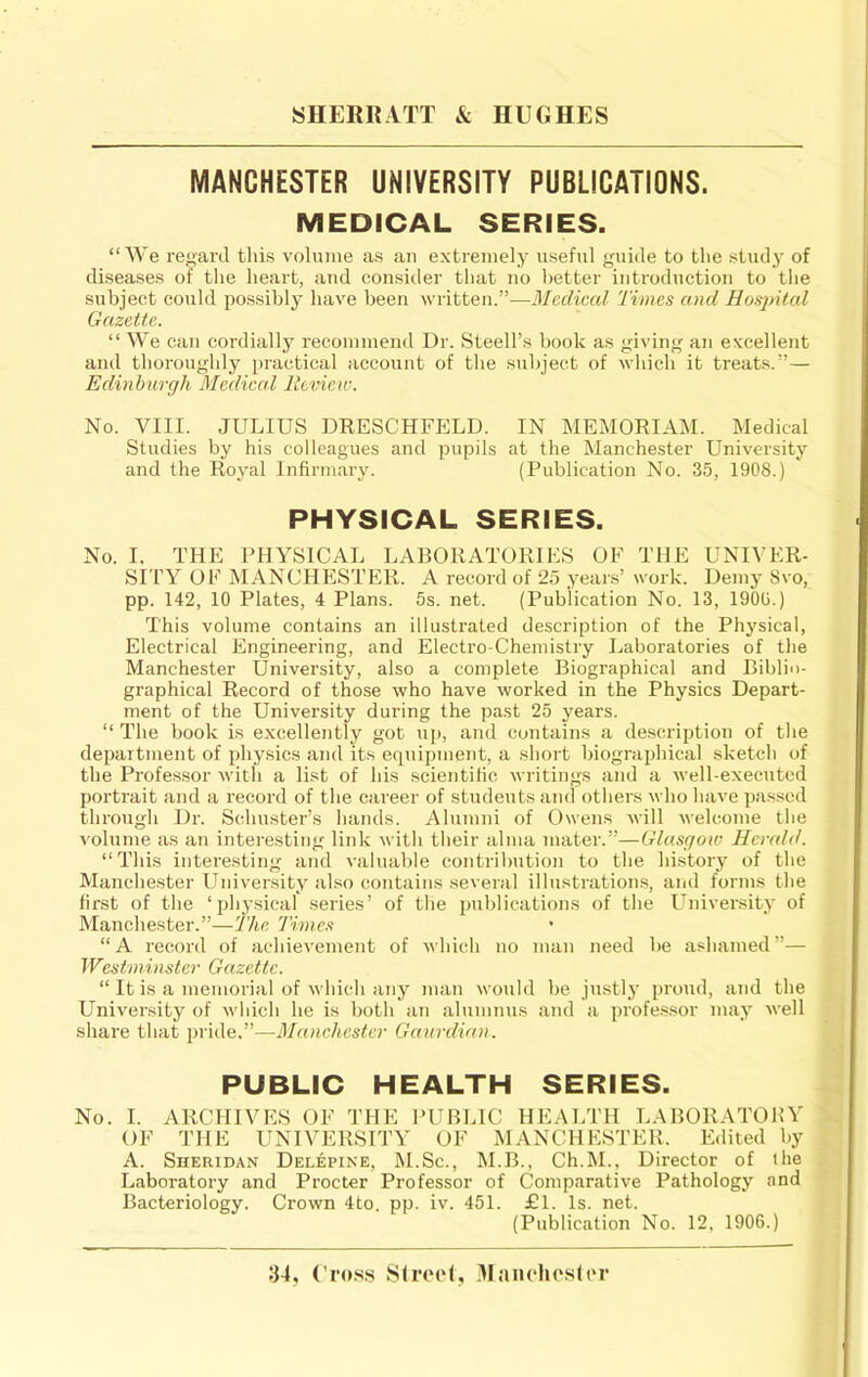 MANCHESTER UNIVERSITY PUBLICATIONS. MEDICAL SERIES. “We regard this volume as an extremely useful yuide to the study of diseases or tlie heart, and consider that no better introduction to tlie subject could possibly have been written.”—Medical Times and Hosjntal Gazette. “ We can cordially recommend Dr. Steell’s book as giving an excellent and thoroughly practical account of the subject of which it treats.”— Edinburgh Medical Review. No. VIII. JULIUS DRESCHFELD. IN MEMORIAM. Medical Studies by his colleagues and pupils at the Manchester University and the Royal Infirmary. (Publication No. 35, 1908.) PHYSICAL SERIES. No. I. THE PHYSICAL LABORATORIES OF THE UNIVER- SrrY OF MANCHESTER. A record of 25 years’ work. Demy Svo, pp. 142, 10 Plates, 4 Plans. 5s. net. (Publication No. 13, 1900.) This volume contains an illustrated description of the Physical, Electrical Engineering, and Electro-Chemistry Laboratories of the Manchester University, also a complete Biographical and Biblio- graphical Record of those who have worked in the Physics Depart- ment of the University during the past 25 years. “ The book is excellently got up, and contains a description of the department of physics and its equipment, a short biographical sketch of the Professor with a list of his scientific writings and a well-executed portrait and a record of the career of students and others who have passed through Dr. Schuster’s hands. Alumni of Owens will welcome the volume as an interesting link with their alma mater.”—Glasgow Herald. “This interesting and valuable contribution to the history of the Manchester University also contains several illustrations, and forms the first of the ‘physical series’ of the publications of the University of Manchester.”—The Times “A record of achievement of which no man need he ashamed”— Westminster Gazette. “ It is a memorial of which any man would be justly proud, and the University of which he is both an alumnus and a professor may well share that pride.”—Manchester Ganrdian. PUBLIC HEALTH SERIES. No. I. ARCHIVES OF THE PUBLIC HEALTH LABORATORY OF THE UNIYERSITY OF MANCHESTER. Edited by A. Sheridan Delepine, M.Sc., M.B., Ch.M., Dii'ector of the Laboratory and Procter Professor of Comparative Pathology and Bacteriology. Crown 4to. pp. iv. 451. £1. Is. net. (Publication No. 12, 1906.) 34, Cross Sfreel, 3Iaiu*hosler
