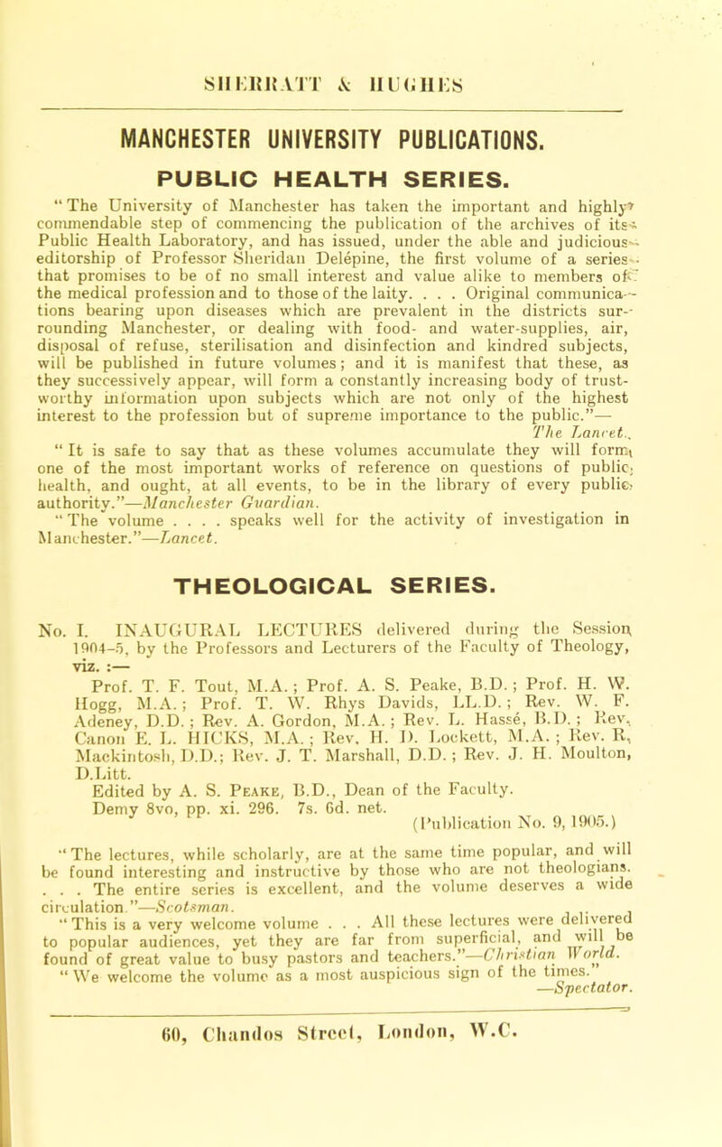 siii;iM{AJT \ iiL(;iii:s MANCHESTER UNIVERSITY PUBLICATIONS. PUBLIC HEALTH SERIES. “ The University of Manchester has taken the important and highly^ commendable step of commencing the publication of the archives of its-^ Public Health Laboratory, and has issued, under the able and judicious^ editorship of Professor Sheridan Delepine, the first volume of a series-- that promises to be of no small interest and value alike to members ofeT the medical profession and to those of the laity. . . . Original communica - tions bearing upon diseases which are prevalent in the districts sur-- rounding Manchester, or dealing with food- and water-supplies, air, disposal of refuse, sterilisation and disinfection and kindred subjects, will be published in future volumes; and it is manifest that these, as they successively appear, will form a constantly increasing body of trust- worthy information upon subjects which are not only of the highest interest to the profession but of supre.me importance to the public.”— The Lancet.. “ It is safe to say that as these volumes accumulate they will form.i one of the most important works of reference on questions of public; health, and ought, at all events, to be in the library of every public- authority.”—Manchester Guardian. “ The volume .... speaks well for the activity of investigation in Manchester.”—Lancet. THEOLOGICAL SERIES. No. I. INAUGUR.\L LECTURES delivered during the Se.ssioix 1904-.5, by the Professors and Lecturers of the Faculty of Theology, viz. :— Prof. T. F. Tout, M.A.; Prof. A. S. Peake, B.D.; Prof. H. W. Hogg, M.A. ; Prof. T. W. Rhys Davids, LL.U. ; Rev. W. F. Adeney, D.D. ; Rev. A. Gordon, M.A. ; Rev. L. Hasse, B.D. ; Rev. Canon E. L. HICKS, M.A. ; Rev. H. D. Lockett, M.A. ; Rev. R, Mackintosh, D.D.; Rev. J. T. Marshall, D.D. ; Rev. J. H. Moulton, D.Litt. Edited by A. S. Peake, B.D., Dean of the Faculty. Demy 8vo, pp. xi. 296. 7s. Gd. net. (Publication No. 9, 1905.) ■‘The lectures, while scholarly, are at the same time popular, and will be found interesting and instructive by those who are not theologians. . . . The entire series is excellent, and the volume deserves a wide circulation.”—Scotsman. “This is a very welcome volume . . . All these lectures were delivered to popular audiences, yet they are far from superficial, and will be found of great value to busy pastors and teachers.”—ChrUttan II arid. “ We welcome the volume as a most auspicious sign of the times. —Spectator.