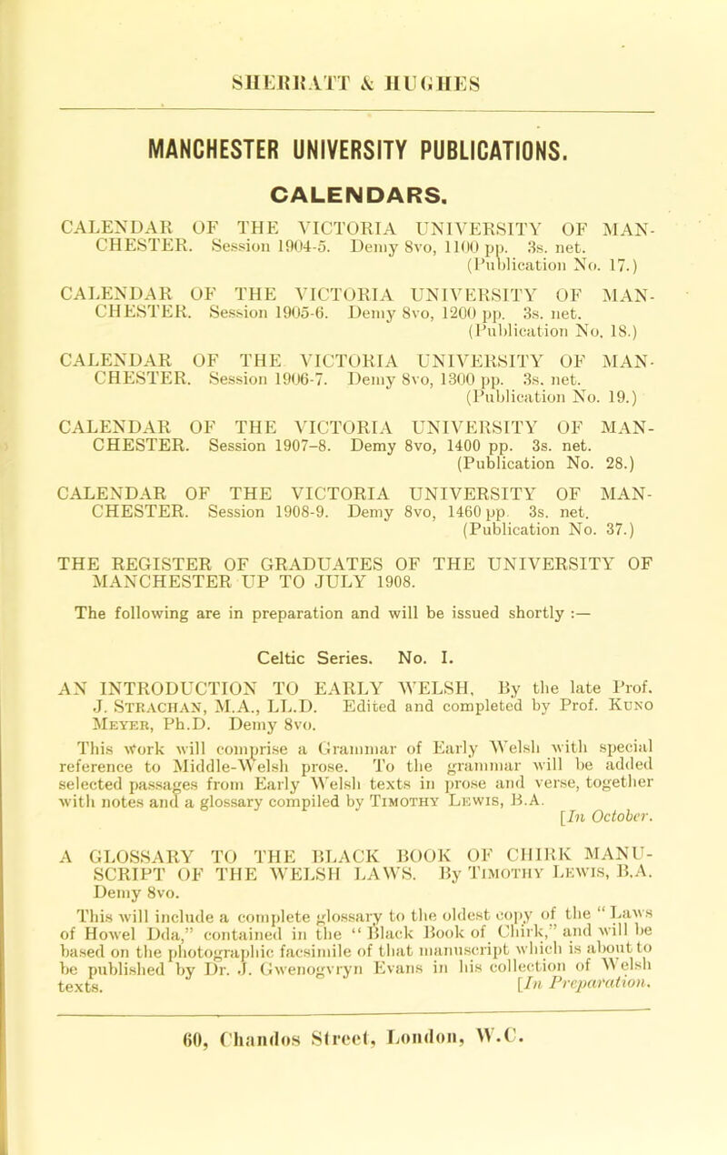 SlIEJMJATT JIlKillES MANCHESTER UNIVERSITY PUBLICATIONS. CALENDARS. CALENDAR OF THE VICTORIA UNIVERSITY OF MAN- CHESTER. Session 1904-5. Demy 8vo, 11(10 jjp. 3s.net. (Publication No. 17.) CALENDAR OF THE VICTORIA UNIVERSITY OF MAN- CHESTER. Session 1905-6. Demy 8vo, 1200 pj). 3s. net. (Publication No. 18.) CALENDAR OF THE VICTORIA UNIVERSITY OF MAN- CHESTER. Session 1906-7. Demy 8vo, 1300 pp. 3s, net. (Publication No. 19.) CALENDAR OF THE VICTORIA UNIVERSITY OF MAN- CHESTER. Session 1907-8. Demy 8vo, 1400 pp. 3s. net. (Publication No. 28.) CALENDAR OF THE VICTORIA UNIVERSITY OF MAN- CHESTER. Session 1908-9. Demy 8vo, 1460 pp 3s. net. (Publication No. 37.) THE REGISTER OF GRADUATES OF THE UNIVERSITY OF MANCHESTER UP TO JULY 1908. The following are in preparation and will be issued shortly Celtic Series. No. I. AN INTRODUCTION TO EARLY WELSH, Ry the late Prof. J. Strach.-VN, M.A., LL.D. Edited and completed by Prof. Kuno Meyer, Ph.D. Demy 8vo. This \rork will comprise a Grammar of Early Welsh with special reference to Middle-M elsh prose. To the grammar will be added selected pa.ssa^es from Early Welsh texts in pro.se and verse, together with notes and a glossary compiled by Timothy Lewis, R.A. \_In October. A GLOSSARY TO THE RLACK BOOK OF CHIRK MANU- SCRIPT OF THE WELSH LAWS. By Timothy Lewis, R.A. Demy 8vo. This will include a complete glossary to the oldest oo]iy of the “ Laws of Howel Dda,” contained in the “ Black Book of Chirk,” and will be based on the j)hotographic facsimile of that manuscript which is about to be published by Dr. J. Gwenogvryn Evans in bis collection of M elsh texts. {!» Frcimratmn.