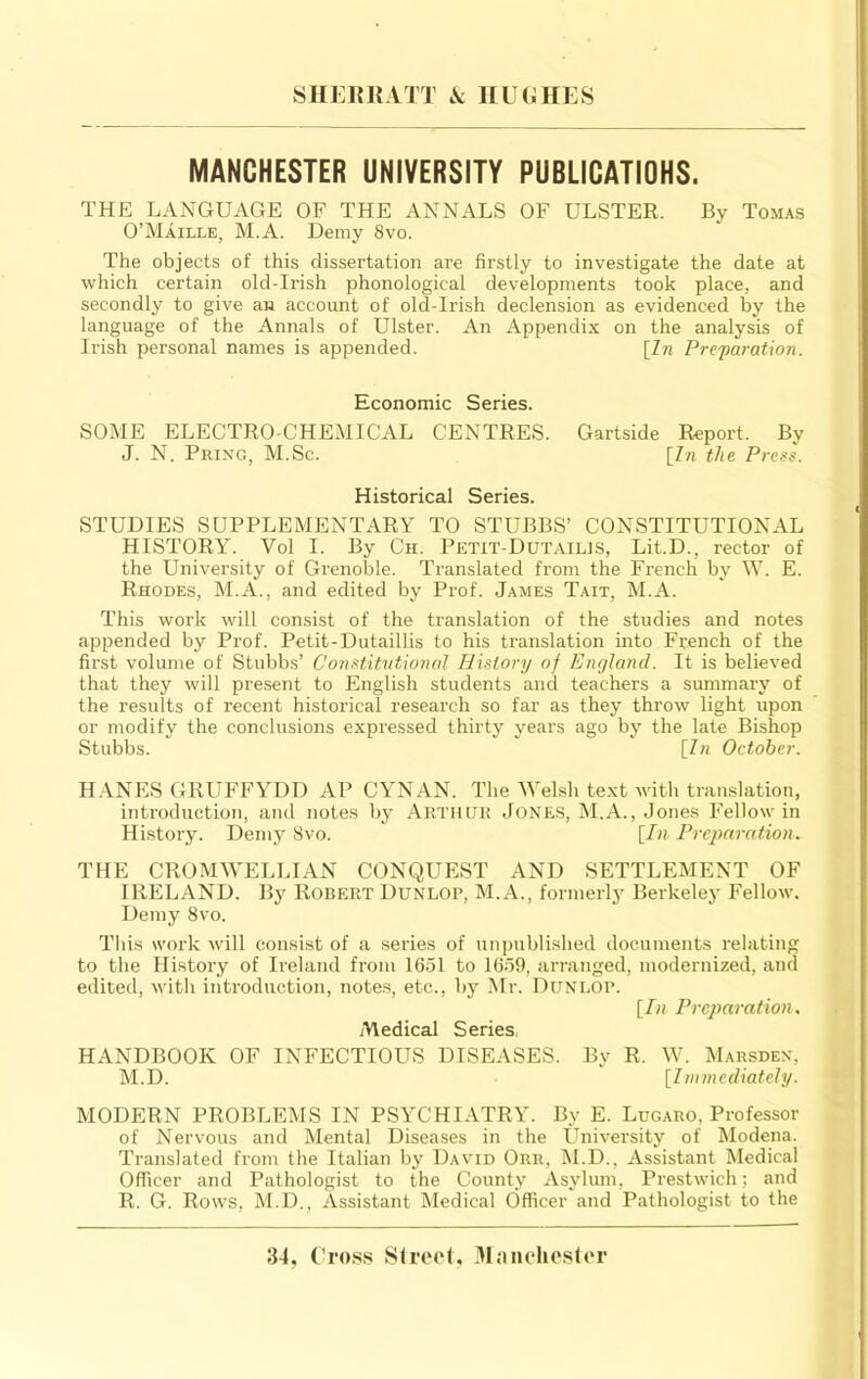 SIIEiniiTT ic HUGHES MANCHESTER UNIVERSITY PUBLICATIONS. THE LANGUAGE OF THE ANNALS OF ULSTER. By Tomas O’MAille, M.A. Demy 8vo. The objects of this dissertation are firstly to investigate the date at which certain old-Irish phonological developments took place, and secondly to give an account of old-Irish declension as evidenced by the language of the Annals of Ulster. An Appendix on the analysis of Irish personal names is appended. [In Pre'paration. Economic Series. SOME ELECTRO-CHEMICAL CENTRES. Gartside Report. By J. N. Pring, M.Sc. [In the Press. Historical Series. STUDIES SUPPLEMENTARY TO STUBBS’ CONSTITUTIONAL HISTORY. Vol I. By Ch. Petit-Dutailis, Lit.D., rector of the University of Grenoble. Translated from the French by W. E. Rhodes, M.A., and edited by Prof. James Tait, M.A. This work will consist of the translation of the studies and notes appended by Prof. Petit-Dutaillis to his translation into French of the first volume of Stubbs’ Constitvtional History of England. It is believed that they will present to English students and teachers a summary of the results of recent historical research so far as they throw light upon or modify the conclusions expressed thirty years ago by the late Bishop Stubbs. [Z« October. H.YNES GRUFFYDD AP CYNAN. The Welsh text ■with translation, inti'oduetion, and notes by Arthur Jone.s, M.A., Jones Fellow in History. Demy 8vo. [In Preparation. THE CROMWELLIAN CONQUEST AND SETTLEMENT OF IRELAND. By Robert Dunlop, M.A., formerly Berkeley Fellow. Demy 8vo. This work -will consist of a series of unpublished documents relating to the History of Ireland from 1651 to 1659, arranged, modernized, and edited, with introduction, notes, etc., by Mr. Dunlop. [In Preparation. Medical Series, HANDBOOK OF INFECTIOUS DISEASES. By R. W. Mahsden, M.D. [Immediately. MODERN PROBLEMS IN PSYCHIATRY. By E. Lugaro, Professor of Nervous and Mental Diseases in the University of Modena. Translated from the Italian by David Orr, M.D., Assistant Medical Officer and Pathologist to the County Asylum, Prestwich; and R. G. Rows, M.D., Assistant Medical Officer and Pathologist to the