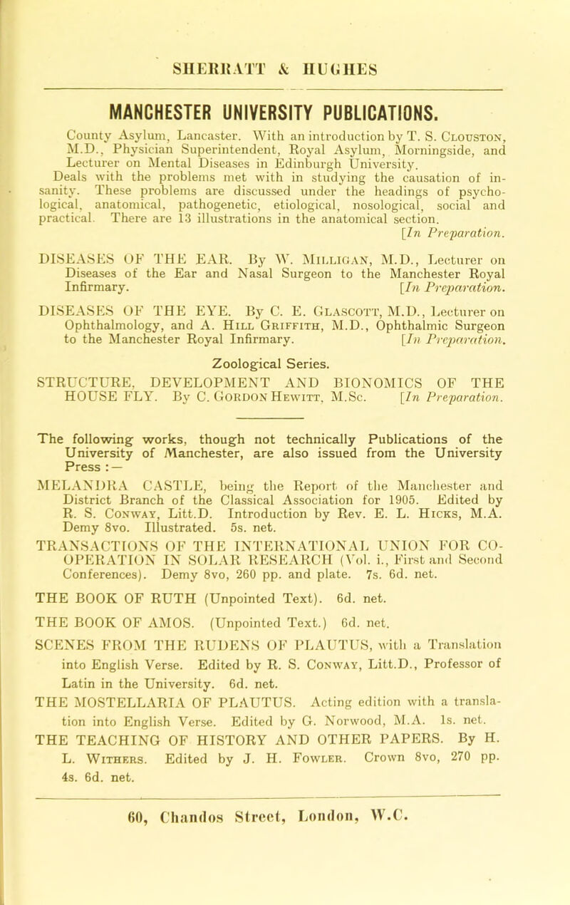 MANCHESTER UNIVERSITY PUBLICATIONS. County Asylum, Lancaster. With an introduction by T. S. Clouston, M.D., Physician Superintendent, Royal Asylum, Morningside, and Lecturer on Mental Diseases in Edinburgh University. Deals with the problems met with in studying the causation of in- sanity. These problems are discussed under the headings of psycho- logical, anatomical, pathogenetic, etiological, nosological, social and practical. There are 13 illustrations in the anatomical section. \ln Pre-paration. DISEASES OF THE EAR. By W. Milligan, M.D., Lecturer on Diseases of the Ear and Nasal Surgeon to the Manchester Royal Infirmary. [In Preparation. DISEASES OF THE EYE. By C. E. Glascott, M.D., Lecturer on Ophthalmology, and A. Hill Griffith, M.D., Ophthalmic Surgeon to the Manchester Royal Infirmary. [/« Preparation. Zoological Series. STRUCTURE, DEVELOPMENT AND BIONOMICS OF THE HOUSE FLY. By C. Gordon Hewitt, M.Sc. [In Preparation. The following works, though not technically Publications of the University of Manchester, are also issued from the University Press : — MELANDRA CASTLE, being the Report of the Manchester and District Branch of the Classical Association for 1905. Edited by R. S. Conway, Litt.D. Introduction by Rev. E. L. Hicks, M.A. Demy 8vo. Illustrated. 5s. net. TRANSACTIONS OF THE INTERNATIONAL UNION FOR CO- OPERATION IN SOLAR RESEARCH (Vol. i.. First and Second Conferences). Demy 8vo, 260 pp. and plate. 7s. 6d. net. THE BOOK OF RUTH (Unpointed Text). 6d. net. THE BOOK OF AMOS. (Unpointed Text.) 6d. net. SCENES FROM THE RUDENS OF PLAUTUS, with a Translation into English Verse. Edited by R. S. Conway, Litt.D., Professor of Latin in the University. 6d. net. THE MOSTELLARIA OF PLAUTUS. Acting edition with a transla- tion into English Verse. Edited by G. Norwood, M.A. Is. net. THE TEACHING OF HISTORY AND OTHER PAPERS. By H. L. Withers. Edited by J. H. Fowler. Crown 8vo, 270 pp. 4s. 6d. net.