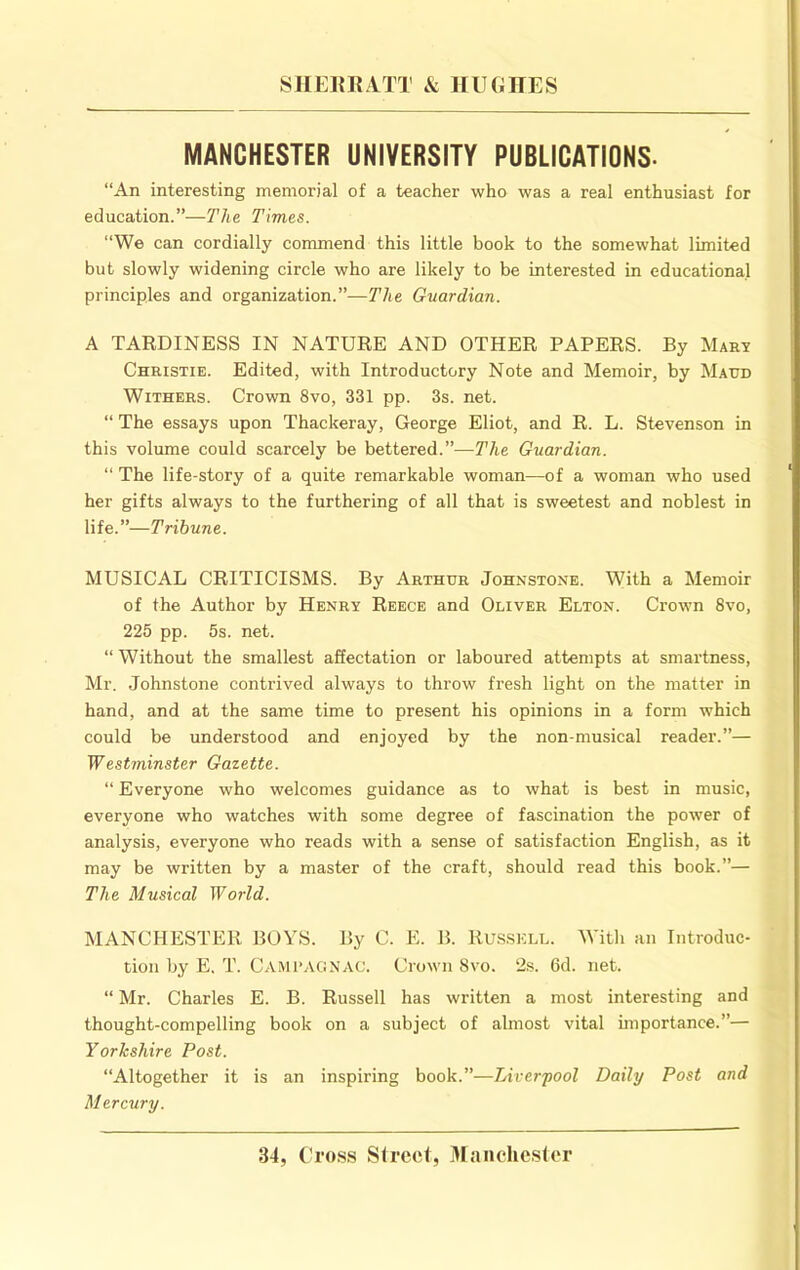 MANCHESTER UNIVERSITY PUBLICATIONS- “An interesting memorial of a teacher who was a real enthusiast for education.”—The Times. “We can cordially commend this little book to the somewhat limited but slowly widening circle who are likely to be interested in educational principles and organization.”—y/ie Guardian. A TARDINESS IN NATURE AND OTHER PAPERS. By Mary Christie. Edited, with Introductory Note and Memoir, by Maud Withers. Crown 8vo, 331 pp. 3s. net. “ The essays upon Thackeray, George Eliot, and R. L. Stevenson in this volume could scarcely be bettered.—The Guardian. “ The life-story of a quite remarkable woman—of a woman who used her gifts always to the furthering of all that is sweetest and noblest in life.”—Tribune. MUSICAL CRITICISMS. By Arthur Johnstone. With a Memoir of the Author by Henry Reece and Oliver Elton. Crown 8vo, 225 pp. 5s. net. “ Without the smallest affectation or laboured attempts at smartness, Mr. Johnstone contrived always to throw fresh light on the matter in hand, and at the same time to present his opinions in a form which could be understood and enjoyed by the non-musical reader.”— Westminster Gazette. “ Everyone who welcomes guidance as to what is best in music, everyone who watches with some degree of fascination the power of analysis, everyone who reads with a sense of satisfaction English, as it may be written by a master of the craft, should read this book.”— The Musical World. MANCHESTER BOYS. By C. E. B. Rus.skll. With an Introduc- tion by E. T. Campagnac. Crown 8vo. 2s. 6d. net. “ Mr. Charles E. B. Russell has written a most interesting and thought-compelling book on a subject of almost vital importance.”— Yorkshire Post. “Altogether it is an inspiring book.”—Liverpool Daily Post and Mercury.