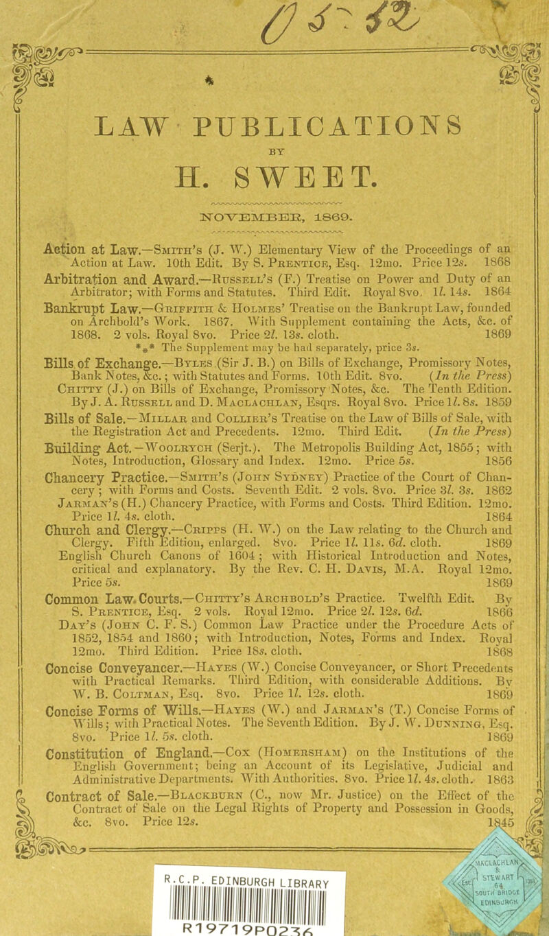 LAW PUBLICATIONS BY H. SWEET. IirOTE]MBBIS, 1869. Action at Law.—Smith’s (J. W.) Elementary View of the Proceedings of an Action at Law. 10th Edit. By S. Prentice, Esq. 12mo. Price 12s. 1868 Al’bitration and Award.—Bussell’s (F.) Treatise on Power and Duty of an Arbitrator; with Forms and Statutes. Third Edit. Royal 8vo, 1114s. 1864 Bankrupt Law.—Griffith & Holmes’ Treatise on the Bankrupt Law, founded on Archbold’s Work. 1867. With Supplement containing the Acts, &c. of 1868. 2 vols. Royal 8vo. Price 21 13s. cloth. 1869 **• The Supplement may be had separately, price 3s. Bills of Exchange.—Byles (Sir J. B.) on Bills of Exchange, Promissory Notes, Bank Notes, &c.; with Statutes and Forms. 10th Edit. 8vo. {In the Press) Chitty (J.) on Bills of Exchange, Promissory Notes, &c. The Tenth Edition. By J. A. Russell and D. Maclachlan, Esqrs. Royal 8vo. Price 11.8s. 1859 Bills of Sale.—Millar and Collier’s Treatise on the Law of Bills of Sale, with the Registration Act and Precedents. 12mo. Third Edit. (In the Press) Building Act. —Woolrych (Serjt.). The Metropolis Building Act, 1855; with Notes, Introduction, Glossary and Index. 12mo. Price 5s. 1856 Chancery Practice.—Smith’s (John Sydney) Practice of the Court of Chan- cery ; with Forms and Costs. Seventh Edit. 2 vols. 8vo. Price 3Z. 3s. 1862 Jarman’s (H.) Ciiancery Practice, with Forms and Costs. Third Edition. 12mo. Price U. 4s. cloth. 1864 Church and Clergy.—Cripps (H. W.) on the Law relating to the Church and Clergy. Fifth Edition, enlarged. 8vo. Price 11. 11s. 6c?. cloth. 1869 English Church Canons of 1604; with Historical Introduction and Notes, critical and explanatory. By the Rev. C. H. Davis, M.A. Royal 12mo. Price 6s. 1869 Common Law. Courts.—Chitty’s Arciibold’s Practice. Twelfth Edit. By S. Prentice, Esq. 2 vols. Royal 12nio. Price 2Z. 12s. Gd. 1866 Day’s (John C. F. S.) Common Law Practice under the Procedure Acts of 1852, 1854 and 1860; with Introduction, Notes, Forms and Index. Royal 12mo. Third Edition. Price 18s. cloth. 1868 Concise Conveyancer.—Hayes (W.) Concise Conveyancer, or Short Precedents with Practical Remarks. Third Edition, with considerable Additions. By AV. B. CoLTMAN, Esq. 8vo. Price IZ. 12s. cloth. 1869 Concise Forms of WiUs.—Hayes (W.) and Jarman’s (T.) Concise Forms of • Wills; with Practical Notes. The Seventh Edition. By J. W. Dunning, Esq. 8vo. Price IZ. 5s. cloth. 1869 Constitution of England.—Cox (Homersham) on the Institutions of the J English Government; being an Account of its Legislative, Judicial and i Administrative Departments. AVith Authorities. 8vo. Price IZ. 4s.cloth. 1863 I d Contract of Sale.—Blackburn (C., now Mr. Justice) on the Effect of the ^| ^ Contract of Sale on the Legal Rights of Property and Possession in Goods, &c. 8vo. Price 12s. 1845 ^