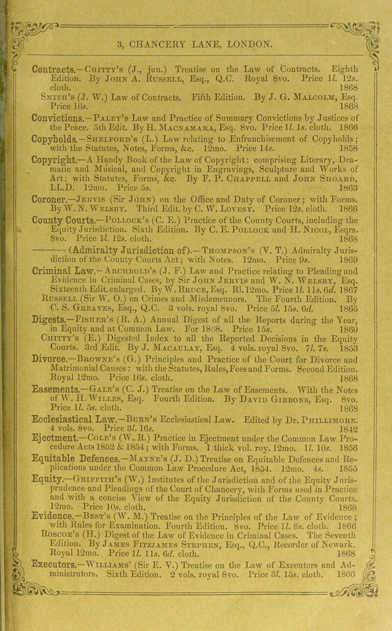 3, CHANCERY LANE, LONDON. Eighth Contracts.—Chitty’s (J., jun.) Treatise on the Law of Contracts Edition. By John A. Russell, Esq., Q.C. Royal 8vo. Price IZ. 12s. cloth. 1868 Smith’s (J. W.) Law of Contracts. Fifth Edition. By J. G. Malcolm, Esq. Price 10s. 1868 Convictions.—Paley’s Law and Practice of Summary Convictions by Justices of the Peace. 5th Edit. By H. Macnamara, Esq. 8vo. Price IZ. Is. cloth. 1866 Copyholds,—Shelford’s (L.) Law relating to Enfranchisement of Copyholds; witli the Statutes, Notes, Forms, &c. 12mo. Price I'ls. 1858 Copyright.—A Handy Book of the Law of Copyright: comprising Literary, Dra- matic and Musical, and Copyright in Engravings, Sculpture and Works of Art; with Statutes, Forms, &c. By F. P. Chappell and John Shoard, LL.D. 12mo. Price 5s. 1863 Coroner.—Jervis (Sir John) on the Office and Duty of Coroner; with Forms. By W. N. Welsby. Third Edit, by C. W. Lovesy. Price 12s. cloth. 1866 County Courts.—Pollock’s (C. E.) Practice of the County Courts, including the Equity Jurisdiction. Sixth Edition. By C. E. Pollock and H. Nicol, Esqrs. 8vo.' Price 1-Z. 12s. cloth. 1868 (Admiralty Jurisdiction of).—Thompson’s (V. T.) Admiralty Juris- diction of the County Courts Act; with Notes. 12mo. Price 9s. 1869 Criminal Law.—Archbold’s (J. F.) Law and Practice relating to Pleading and Evidence in Criminal Cases, by Sir John Jervis and W. N. Welsby, Esq. Sixteenth Edit.enlarged. By W,Bruce, Esq. R1.12mo. Price IZ. 11s. 6cZ. 1867 Russell (Sir W. O.) on Crimes and Misdemeanors. The Fourth Edition. By C. S. Greaves, Esq., Q.C. 3 vols. royal 8vo. Price 5Z. 15s. 6cZ, 1865 Digests.—Fisher’s (R. A.) Annual Digest of all the Reports during the Year, in Equity and at Common Law. For 18U8. Price 15s. 1869 Chitty’s (E.) Digested Index to all the Reported Decisions in the Equity Courts. 3rd Edit. By J. Macaulay, Esq. 4 vols. royal 8vo. 11. Is. 1853 Divorce.—Browne’s (G.) Principles and Practice of the Court for Divorce and Mati-imonial Causes: with the Statutes, Rules,Fees and Forms. Second Edition. Royal 12mo. Price 16s. cloth. 1868 Easements.—Gale’s (C. J.) Treatise on the Law of Easements. Witli the Notes of W. H. WiLLES, Esq. Fourth Edition. By David Gibbons, Esq. 8vo. Price IZ. 5s. cloth. 1868 Ecclesiastical Law.—Burn’s Ecclesiastical Law. Edited by Dr, Phillimore. 4 vols. 8vo. Price 3Z. 16s. 1842 Ejectment.—Cole’s (W. R.) Practice in Ejectment under the Common Law Pro- cedure Acts 1852 & 1854; with Forms. 1 thick vol. roy. 12rao. IZ. 10s. 1856 Equitable Defences.—Mayne’s (J. D.) Treatise on Equitable Defences and Re- plications under the Common Law Procedure Act, 1854. 12mo. 4s. 1855 Equity.—Griffith’s (W.) Institutes of the Jurisdiction and of the Equity Juris- prudence and Pleadings of the Court of Chancery, with Forms used in Practice and with a concise View of the Equity Jurisdiction of the County Courts. _ 12mo. Price 10s. clotli. 1868 Evidence.—Best’s (W. M.) Treatise on the Principles of the Law of Evidence ; with Rules for Examination. Fourth Edition. 8vo. Price IZ, 8s. cloth. 1866 Roscoe’s (H.) Digest of the Law of Evidence in Criminal Cases. The Seventh Edition. By James Fitzjames Stephen, Esq., Q.C., Recorder of Newark. Royal 12mo. Price IZ. 11s. Qd. cloth. 1868 Executors.—Williams’ (Sir E. V.) Treatise on the Law of Executors and Ad- ministrators. Sixth Edition. 2 vols. royal 8vo. Price 3Z. 15s. cloth. 1866