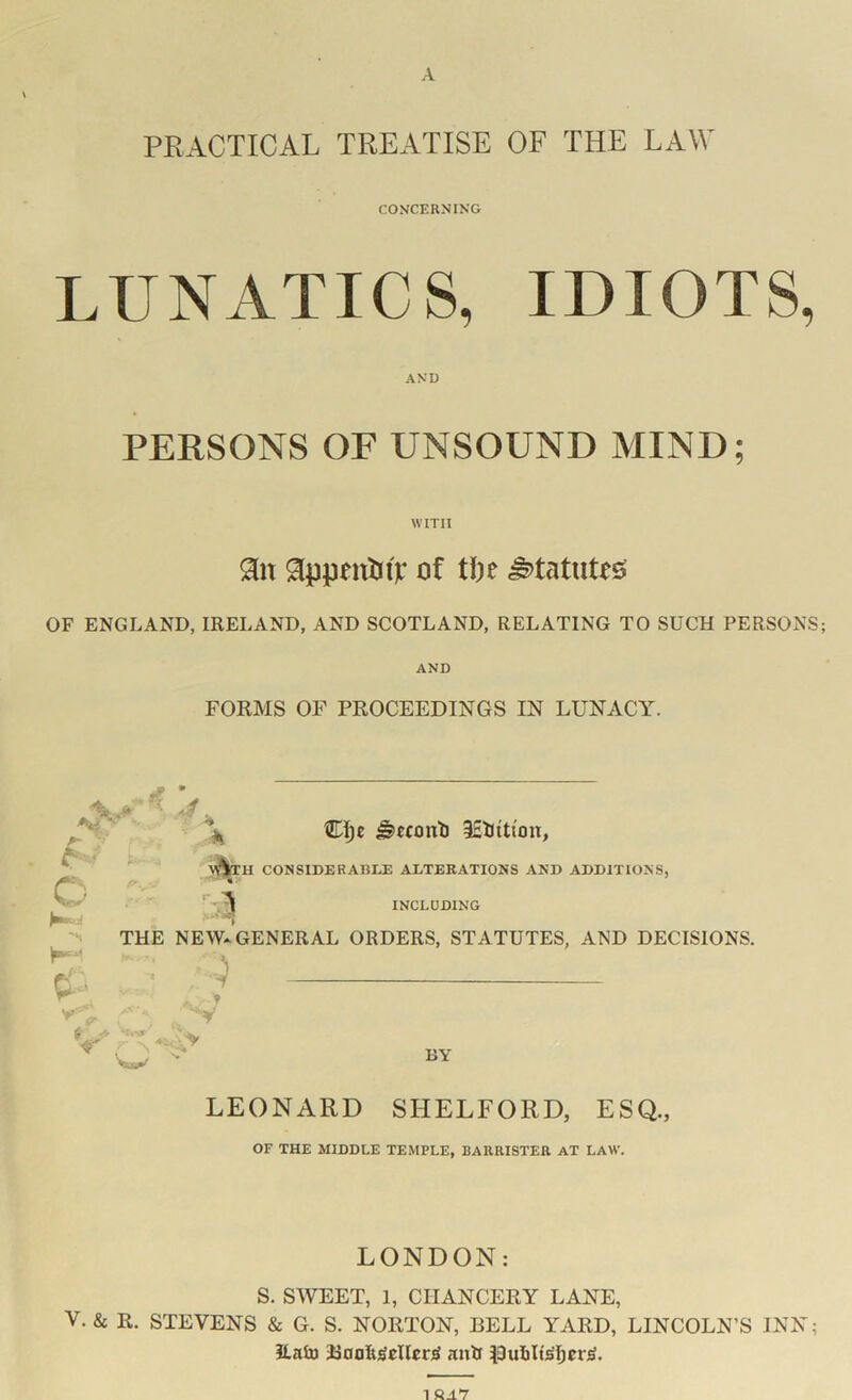 PRACTICAL TREATISE OF THE LAW CONCERNING LUNATICS, IDIOTS, AND PERSONS OF UNSOUND MIND; WITH 91n of tl)e statutes OF ENGLAND, IRELAND, AND SCOTLAND, RELATING TO SUCH PERSONS; AND FORMS OF PROCEEDINGS IN LUNACY. ^ • ^ CI;c ^cconli iEtiti'on, CONSIDERABLE ALTERATIONS AND ADDITIONS, INCLUDING THE NEW* GENERAL ORDERS, STATUTES, AND DECISIONS. fj , O K’ BY LEONARD SHELFORD, ESQ., OF THE MIDDLE TEMPLE, BARRISTER AT LAW. LONDON; S. SWEET, 1, CHANCERY LANE, V. & R. STEVENS & G. S. NORTON, BELL YARD, LINCOLN’S INN; ilalu aiiR |3ulilts'ljer^.