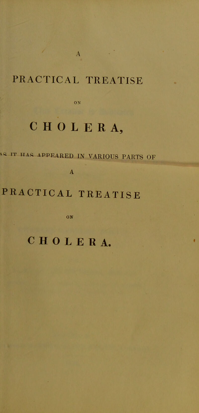 PRACTICAL TREATISE ON CHOLERA, w IT HAS APPEARED in various parts of A PRACTICAL TREATISE CHOLERA.