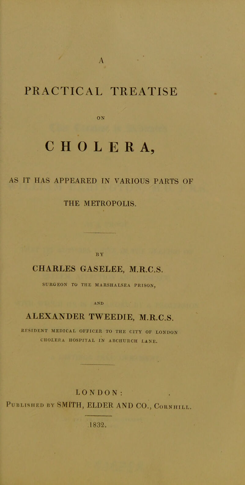 PRACTICAL TREATISE ON CHOLERA, AS IT HAS APPEARED IN VARIOUS PARTS OF THE METROPOLIS. BY CHARLES GASELEE, M.R.C.S. SURGEON TO THE MARSHALSEA PRISON, AND ALEXANDER TWEEDIE, M.R.C.S. RESIDENT MEDICAL OFFICER TO THE CITY OF LONDON CHOLERA HOSPITAL IN ABCHURCH LANE. LONDON: Published by SMITH, ELDER AND CO., Co UN HILL. 1832.